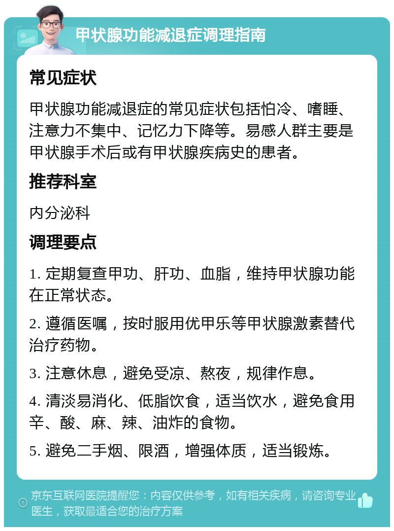 甲状腺功能减退症调理指南 常见症状 甲状腺功能减退症的常见症状包括怕冷、嗜睡、注意力不集中、记忆力下降等。易感人群主要是甲状腺手术后或有甲状腺疾病史的患者。 推荐科室 内分泌科 调理要点 1. 定期复查甲功、肝功、血脂，维持甲状腺功能在正常状态。 2. 遵循医嘱，按时服用优甲乐等甲状腺激素替代治疗药物。 3. 注意休息，避免受凉、熬夜，规律作息。 4. 清淡易消化、低脂饮食，适当饮水，避免食用辛、酸、麻、辣、油炸的食物。 5. 避免二手烟、限酒，增强体质，适当锻炼。