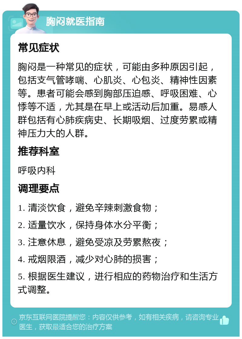 胸闷就医指南 常见症状 胸闷是一种常见的症状，可能由多种原因引起，包括支气管哮喘、心肌炎、心包炎、精神性因素等。患者可能会感到胸部压迫感、呼吸困难、心悸等不适，尤其是在早上或活动后加重。易感人群包括有心肺疾病史、长期吸烟、过度劳累或精神压力大的人群。 推荐科室 呼吸内科 调理要点 1. 清淡饮食，避免辛辣刺激食物； 2. 适量饮水，保持身体水分平衡； 3. 注意休息，避免受凉及劳累熬夜； 4. 戒烟限酒，减少对心肺的损害； 5. 根据医生建议，进行相应的药物治疗和生活方式调整。