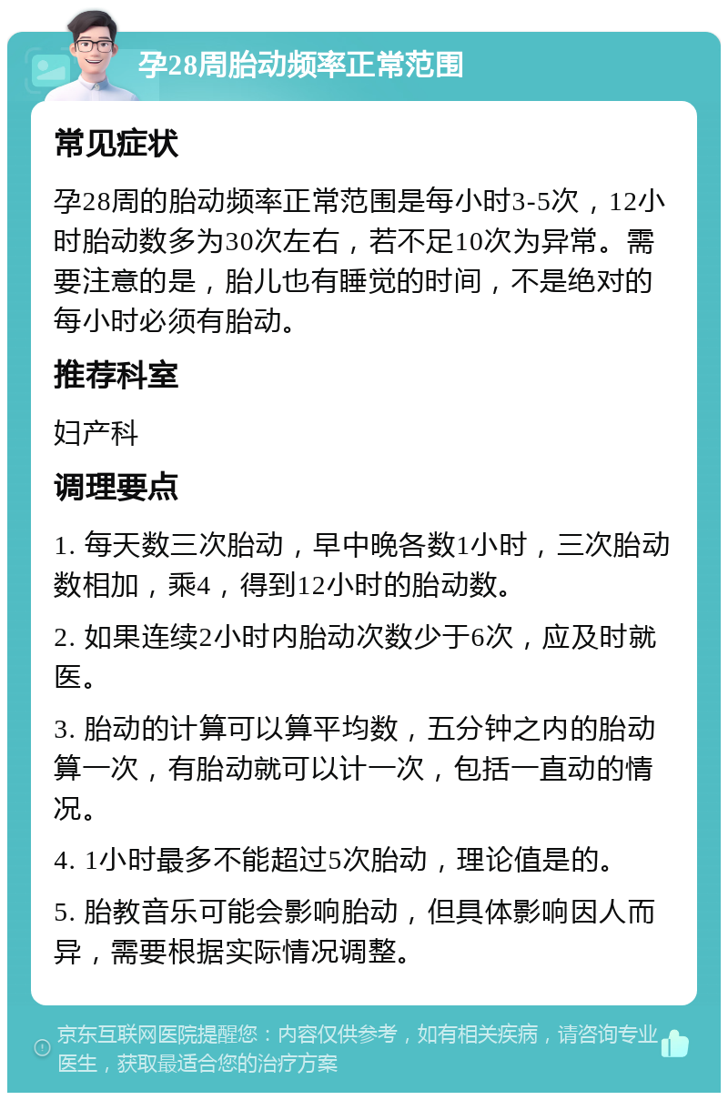 孕28周胎动频率正常范围 常见症状 孕28周的胎动频率正常范围是每小时3-5次，12小时胎动数多为30次左右，若不足10次为异常。需要注意的是，胎儿也有睡觉的时间，不是绝对的每小时必须有胎动。 推荐科室 妇产科 调理要点 1. 每天数三次胎动，早中晚各数1小时，三次胎动数相加，乘4，得到12小时的胎动数。 2. 如果连续2小时内胎动次数少于6次，应及时就医。 3. 胎动的计算可以算平均数，五分钟之内的胎动算一次，有胎动就可以计一次，包括一直动的情况。 4. 1小时最多不能超过5次胎动，理论值是的。 5. 胎教音乐可能会影响胎动，但具体影响因人而异，需要根据实际情况调整。