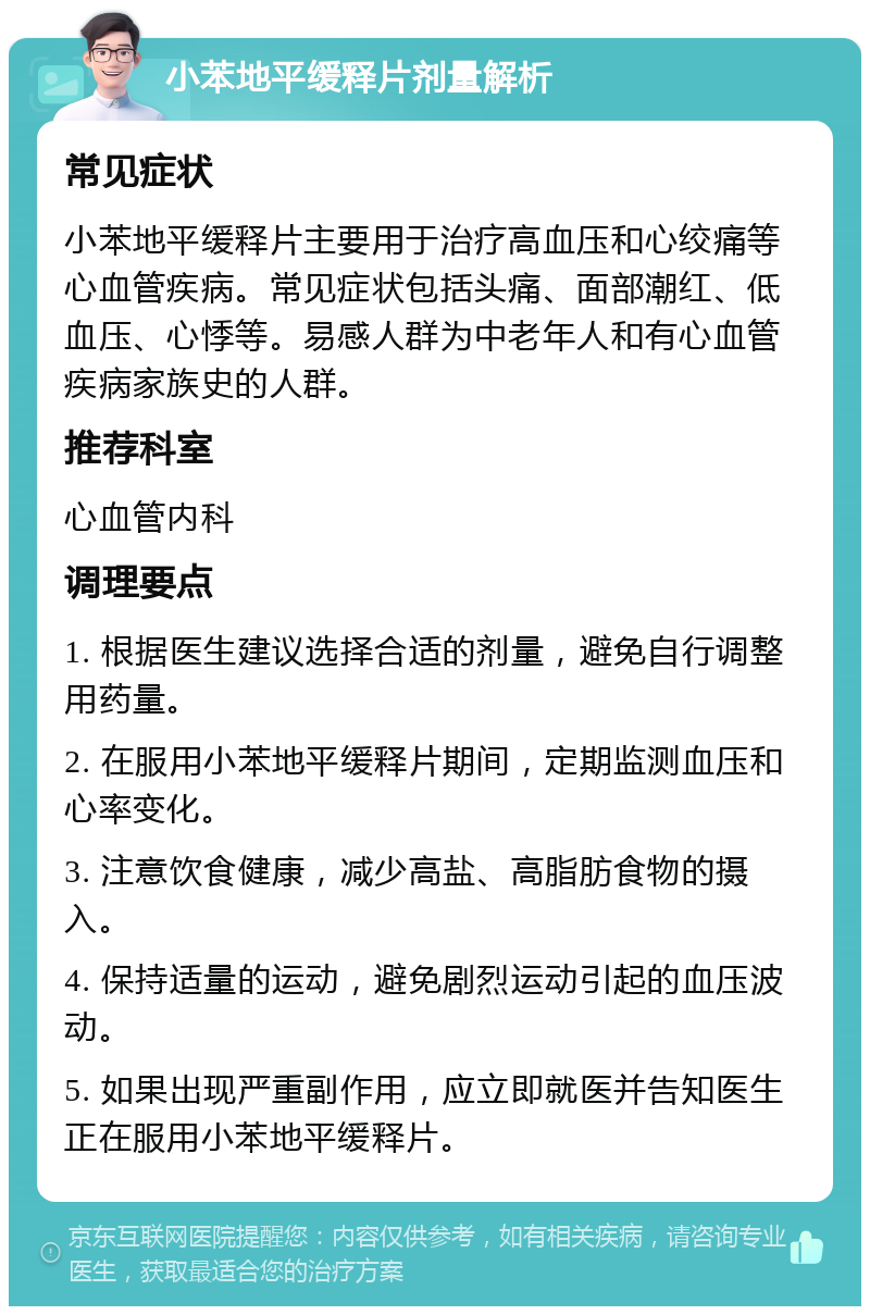 小苯地平缓释片剂量解析 常见症状 小苯地平缓释片主要用于治疗高血压和心绞痛等心血管疾病。常见症状包括头痛、面部潮红、低血压、心悸等。易感人群为中老年人和有心血管疾病家族史的人群。 推荐科室 心血管内科 调理要点 1. 根据医生建议选择合适的剂量，避免自行调整用药量。 2. 在服用小苯地平缓释片期间，定期监测血压和心率变化。 3. 注意饮食健康，减少高盐、高脂肪食物的摄入。 4. 保持适量的运动，避免剧烈运动引起的血压波动。 5. 如果出现严重副作用，应立即就医并告知医生正在服用小苯地平缓释片。