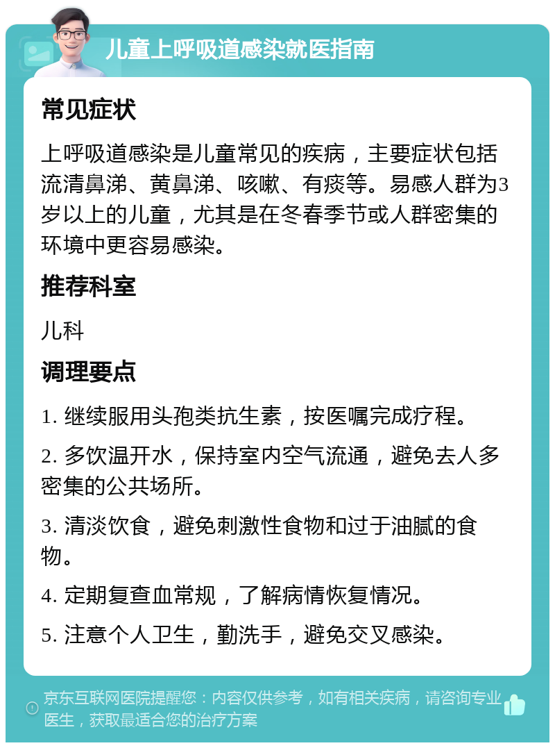 儿童上呼吸道感染就医指南 常见症状 上呼吸道感染是儿童常见的疾病，主要症状包括流清鼻涕、黄鼻涕、咳嗽、有痰等。易感人群为3岁以上的儿童，尤其是在冬春季节或人群密集的环境中更容易感染。 推荐科室 儿科 调理要点 1. 继续服用头孢类抗生素，按医嘱完成疗程。 2. 多饮温开水，保持室内空气流通，避免去人多密集的公共场所。 3. 清淡饮食，避免刺激性食物和过于油腻的食物。 4. 定期复查血常规，了解病情恢复情况。 5. 注意个人卫生，勤洗手，避免交叉感染。