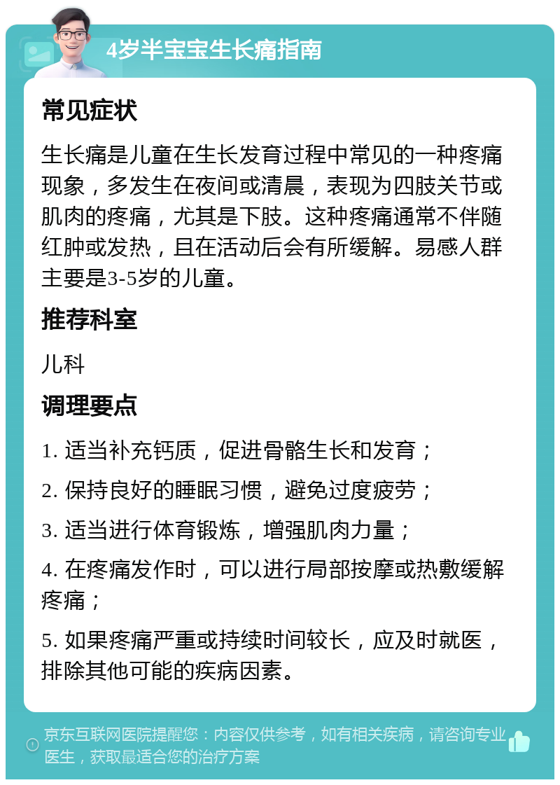 4岁半宝宝生长痛指南 常见症状 生长痛是儿童在生长发育过程中常见的一种疼痛现象，多发生在夜间或清晨，表现为四肢关节或肌肉的疼痛，尤其是下肢。这种疼痛通常不伴随红肿或发热，且在活动后会有所缓解。易感人群主要是3-5岁的儿童。 推荐科室 儿科 调理要点 1. 适当补充钙质，促进骨骼生长和发育； 2. 保持良好的睡眠习惯，避免过度疲劳； 3. 适当进行体育锻炼，增强肌肉力量； 4. 在疼痛发作时，可以进行局部按摩或热敷缓解疼痛； 5. 如果疼痛严重或持续时间较长，应及时就医，排除其他可能的疾病因素。