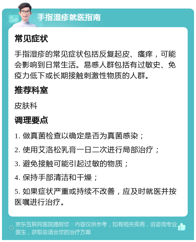 手指湿疹就医指南 常见症状 手指湿疹的常见症状包括反复起皮、瘙痒，可能会影响到日常生活。易感人群包括有过敏史、免疫力低下或长期接触刺激性物质的人群。 推荐科室 皮肤科 调理要点 1. 做真菌检查以确定是否为真菌感染； 2. 使用艾洛松乳膏一日二次进行局部治疗； 3. 避免接触可能引起过敏的物质； 4. 保持手部清洁和干燥； 5. 如果症状严重或持续不改善，应及时就医并按医嘱进行治疗。