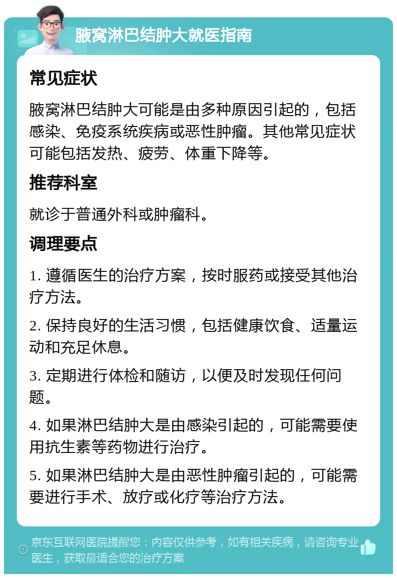 腋窝淋巴结肿大就医指南 常见症状 腋窝淋巴结肿大可能是由多种原因引起的，包括感染、免疫系统疾病或恶性肿瘤。其他常见症状可能包括发热、疲劳、体重下降等。 推荐科室 就诊于普通外科或肿瘤科。 调理要点 1. 遵循医生的治疗方案，按时服药或接受其他治疗方法。 2. 保持良好的生活习惯，包括健康饮食、适量运动和充足休息。 3. 定期进行体检和随访，以便及时发现任何问题。 4. 如果淋巴结肿大是由感染引起的，可能需要使用抗生素等药物进行治疗。 5. 如果淋巴结肿大是由恶性肿瘤引起的，可能需要进行手术、放疗或化疗等治疗方法。