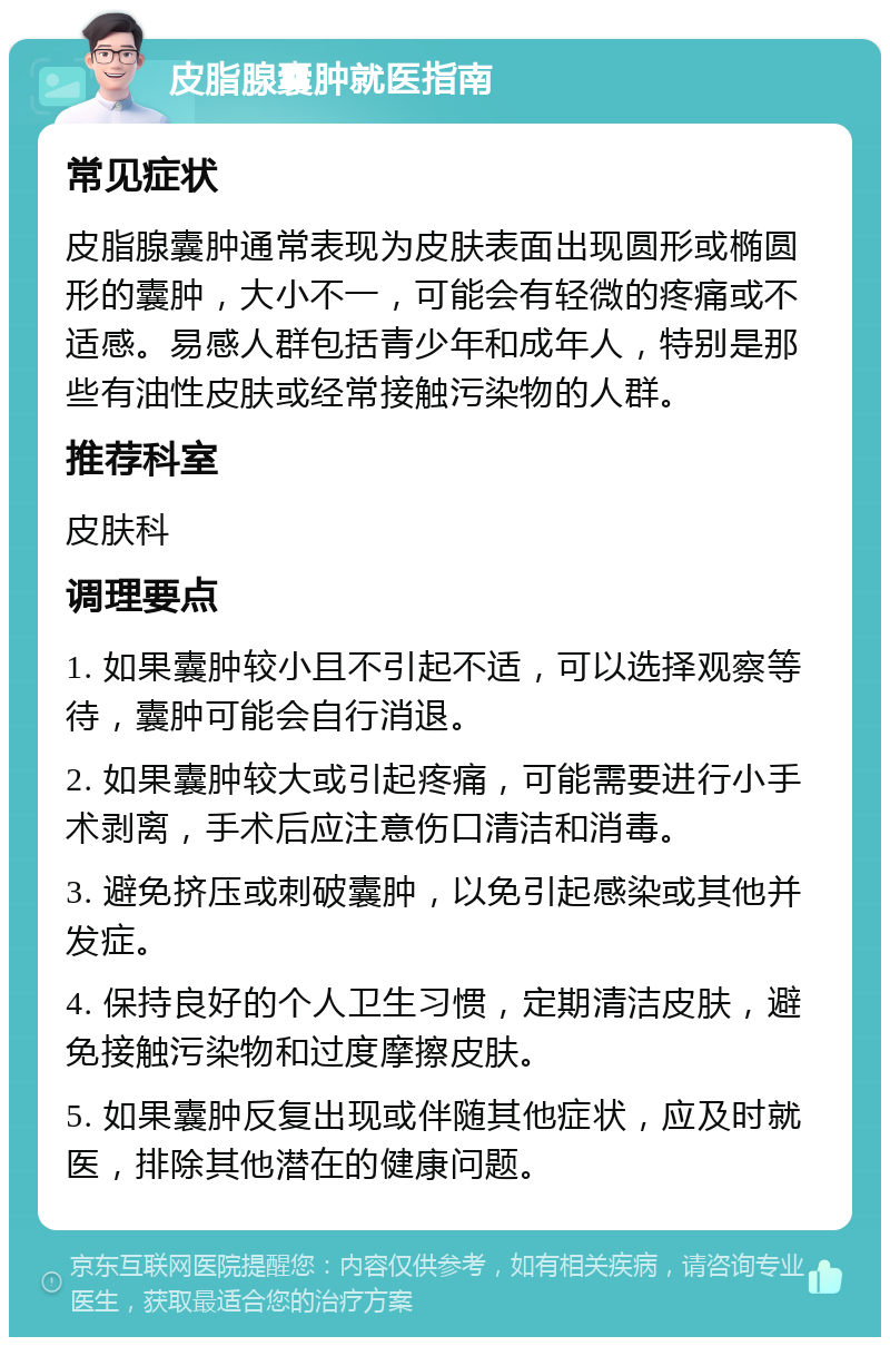 皮脂腺囊肿就医指南 常见症状 皮脂腺囊肿通常表现为皮肤表面出现圆形或椭圆形的囊肿，大小不一，可能会有轻微的疼痛或不适感。易感人群包括青少年和成年人，特别是那些有油性皮肤或经常接触污染物的人群。 推荐科室 皮肤科 调理要点 1. 如果囊肿较小且不引起不适，可以选择观察等待，囊肿可能会自行消退。 2. 如果囊肿较大或引起疼痛，可能需要进行小手术剥离，手术后应注意伤口清洁和消毒。 3. 避免挤压或刺破囊肿，以免引起感染或其他并发症。 4. 保持良好的个人卫生习惯，定期清洁皮肤，避免接触污染物和过度摩擦皮肤。 5. 如果囊肿反复出现或伴随其他症状，应及时就医，排除其他潜在的健康问题。