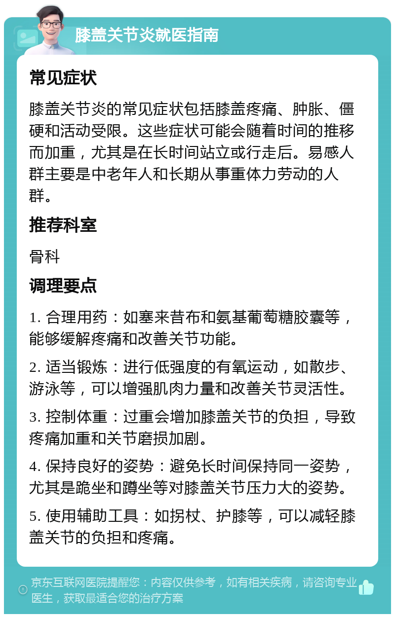 膝盖关节炎就医指南 常见症状 膝盖关节炎的常见症状包括膝盖疼痛、肿胀、僵硬和活动受限。这些症状可能会随着时间的推移而加重，尤其是在长时间站立或行走后。易感人群主要是中老年人和长期从事重体力劳动的人群。 推荐科室 骨科 调理要点 1. 合理用药：如塞来昔布和氨基葡萄糖胶囊等，能够缓解疼痛和改善关节功能。 2. 适当锻炼：进行低强度的有氧运动，如散步、游泳等，可以增强肌肉力量和改善关节灵活性。 3. 控制体重：过重会增加膝盖关节的负担，导致疼痛加重和关节磨损加剧。 4. 保持良好的姿势：避免长时间保持同一姿势，尤其是跪坐和蹲坐等对膝盖关节压力大的姿势。 5. 使用辅助工具：如拐杖、护膝等，可以减轻膝盖关节的负担和疼痛。