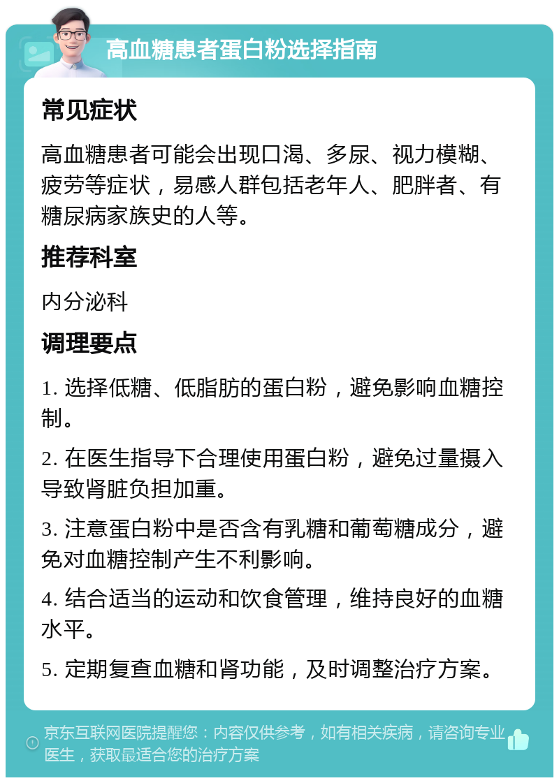 高血糖患者蛋白粉选择指南 常见症状 高血糖患者可能会出现口渴、多尿、视力模糊、疲劳等症状，易感人群包括老年人、肥胖者、有糖尿病家族史的人等。 推荐科室 内分泌科 调理要点 1. 选择低糖、低脂肪的蛋白粉，避免影响血糖控制。 2. 在医生指导下合理使用蛋白粉，避免过量摄入导致肾脏负担加重。 3. 注意蛋白粉中是否含有乳糖和葡萄糖成分，避免对血糖控制产生不利影响。 4. 结合适当的运动和饮食管理，维持良好的血糖水平。 5. 定期复查血糖和肾功能，及时调整治疗方案。