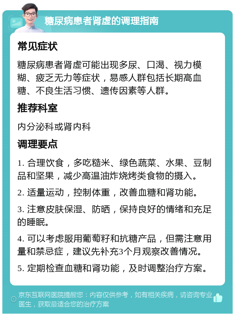 糖尿病患者肾虚的调理指南 常见症状 糖尿病患者肾虚可能出现多尿、口渴、视力模糊、疲乏无力等症状，易感人群包括长期高血糖、不良生活习惯、遗传因素等人群。 推荐科室 内分泌科或肾内科 调理要点 1. 合理饮食，多吃糙米、绿色蔬菜、水果、豆制品和坚果，减少高温油炸烧烤类食物的摄入。 2. 适量运动，控制体重，改善血糖和肾功能。 3. 注意皮肤保湿、防晒，保持良好的情绪和充足的睡眠。 4. 可以考虑服用葡萄籽和抗糖产品，但需注意用量和禁忌症，建议先补充3个月观察改善情况。 5. 定期检查血糖和肾功能，及时调整治疗方案。