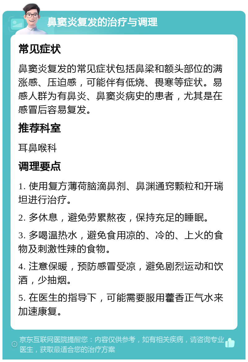 鼻窦炎复发的治疗与调理 常见症状 鼻窦炎复发的常见症状包括鼻梁和额头部位的满涨感、压迫感，可能伴有低烧、畏寒等症状。易感人群为有鼻炎、鼻窦炎病史的患者，尤其是在感冒后容易复发。 推荐科室 耳鼻喉科 调理要点 1. 使用复方薄荷脑滴鼻剂、鼻渊通窍颗粒和开瑞坦进行治疗。 2. 多休息，避免劳累熬夜，保持充足的睡眠。 3. 多喝温热水，避免食用凉的、冷的、上火的食物及刺激性辣的食物。 4. 注意保暖，预防感冒受凉，避免剧烈运动和饮酒，少抽烟。 5. 在医生的指导下，可能需要服用藿香正气水来加速康复。