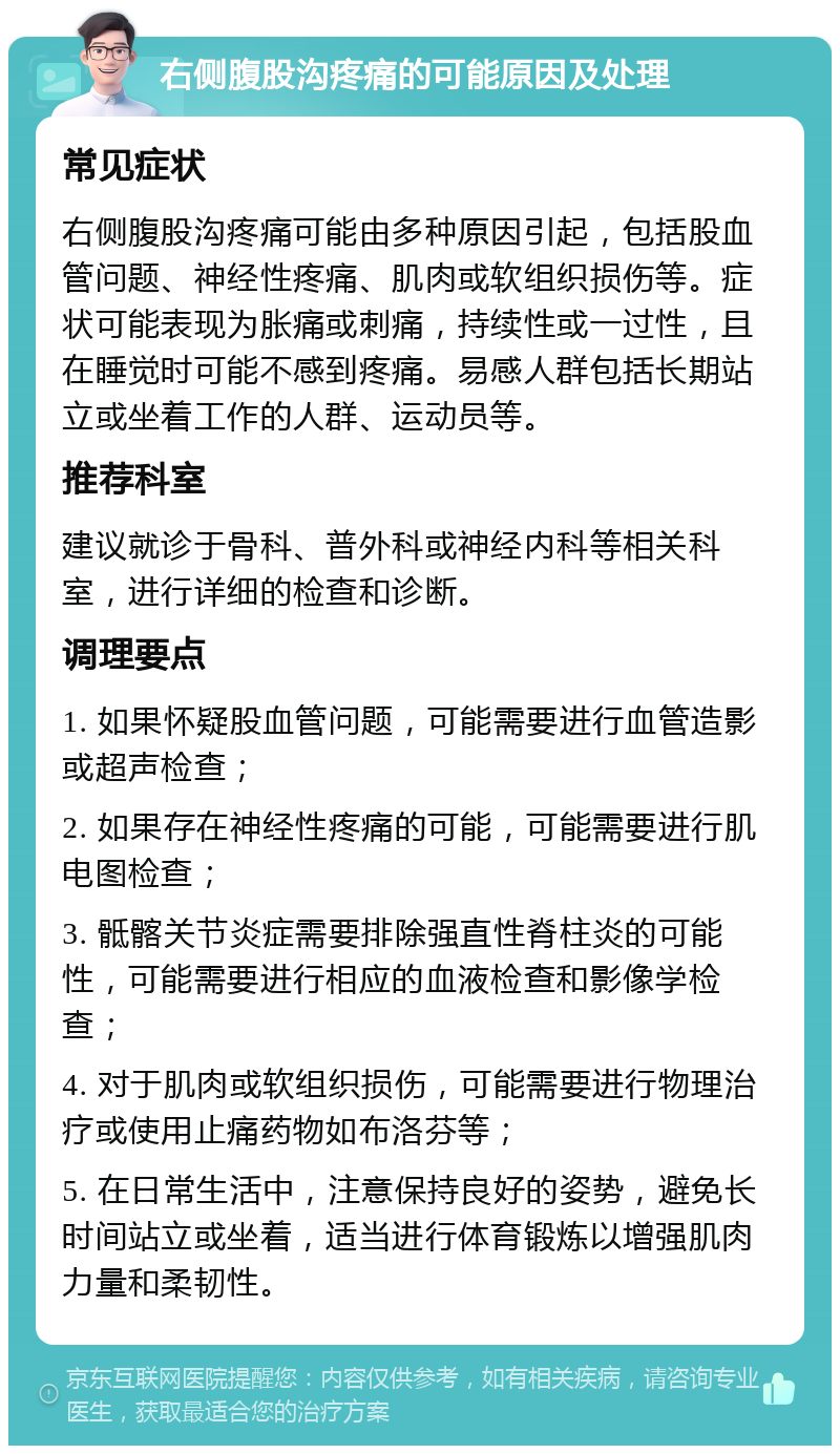 右侧腹股沟疼痛的可能原因及处理 常见症状 右侧腹股沟疼痛可能由多种原因引起，包括股血管问题、神经性疼痛、肌肉或软组织损伤等。症状可能表现为胀痛或刺痛，持续性或一过性，且在睡觉时可能不感到疼痛。易感人群包括长期站立或坐着工作的人群、运动员等。 推荐科室 建议就诊于骨科、普外科或神经内科等相关科室，进行详细的检查和诊断。 调理要点 1. 如果怀疑股血管问题，可能需要进行血管造影或超声检查； 2. 如果存在神经性疼痛的可能，可能需要进行肌电图检查； 3. 骶髂关节炎症需要排除强直性脊柱炎的可能性，可能需要进行相应的血液检查和影像学检查； 4. 对于肌肉或软组织损伤，可能需要进行物理治疗或使用止痛药物如布洛芬等； 5. 在日常生活中，注意保持良好的姿势，避免长时间站立或坐着，适当进行体育锻炼以增强肌肉力量和柔韧性。