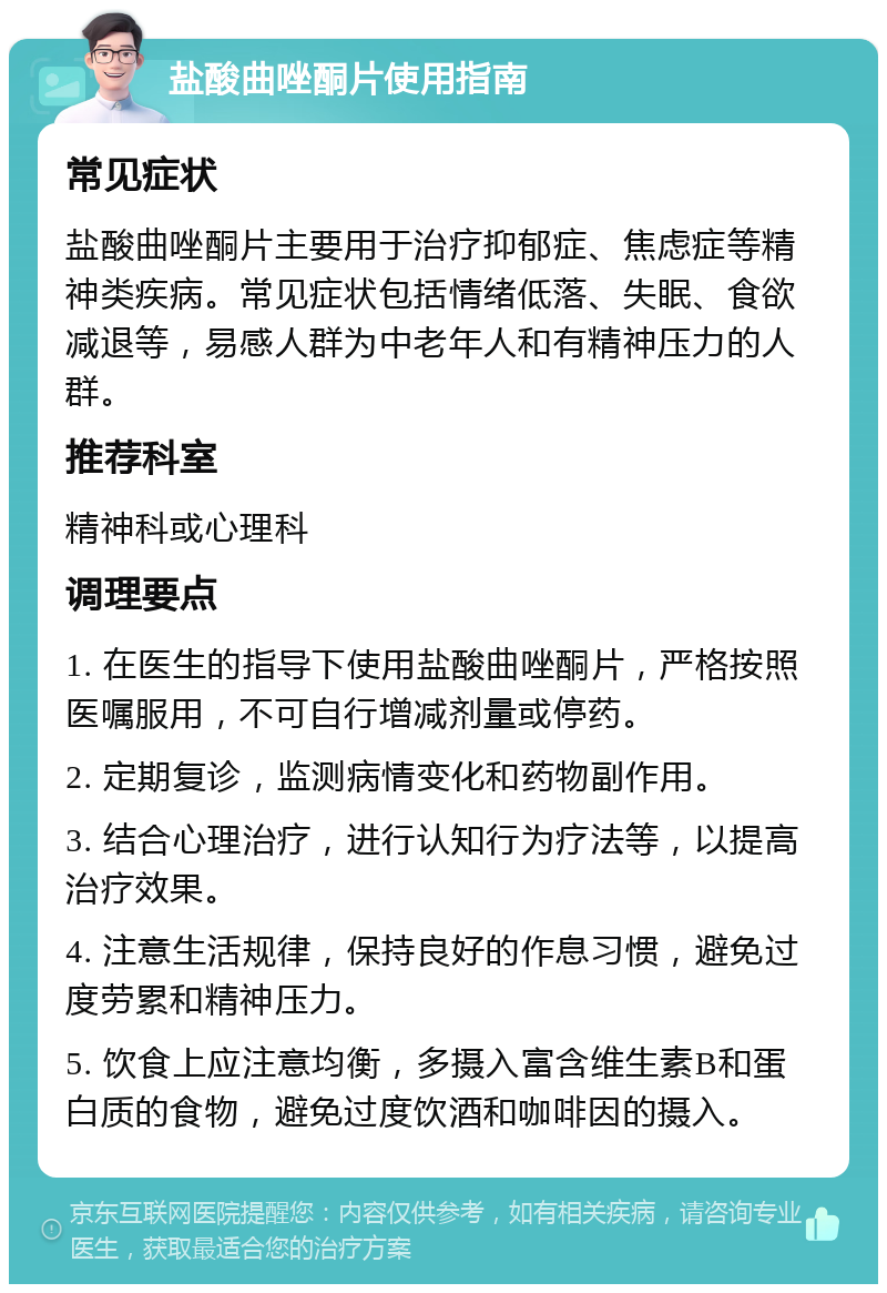 盐酸曲唑酮片使用指南 常见症状 盐酸曲唑酮片主要用于治疗抑郁症、焦虑症等精神类疾病。常见症状包括情绪低落、失眠、食欲减退等，易感人群为中老年人和有精神压力的人群。 推荐科室 精神科或心理科 调理要点 1. 在医生的指导下使用盐酸曲唑酮片，严格按照医嘱服用，不可自行增减剂量或停药。 2. 定期复诊，监测病情变化和药物副作用。 3. 结合心理治疗，进行认知行为疗法等，以提高治疗效果。 4. 注意生活规律，保持良好的作息习惯，避免过度劳累和精神压力。 5. 饮食上应注意均衡，多摄入富含维生素B和蛋白质的食物，避免过度饮酒和咖啡因的摄入。