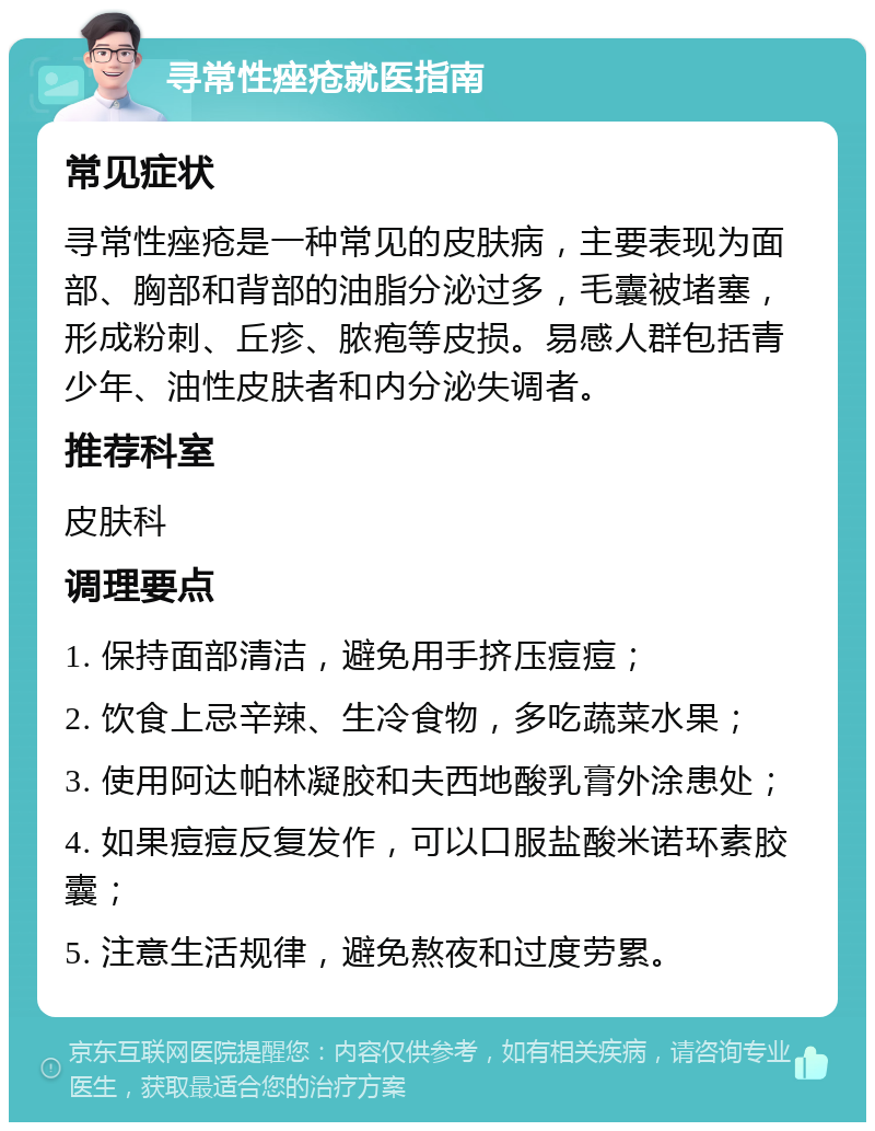 寻常性痤疮就医指南 常见症状 寻常性痤疮是一种常见的皮肤病，主要表现为面部、胸部和背部的油脂分泌过多，毛囊被堵塞，形成粉刺、丘疹、脓疱等皮损。易感人群包括青少年、油性皮肤者和内分泌失调者。 推荐科室 皮肤科 调理要点 1. 保持面部清洁，避免用手挤压痘痘； 2. 饮食上忌辛辣、生冷食物，多吃蔬菜水果； 3. 使用阿达帕林凝胶和夫西地酸乳膏外涂患处； 4. 如果痘痘反复发作，可以口服盐酸米诺环素胶囊； 5. 注意生活规律，避免熬夜和过度劳累。