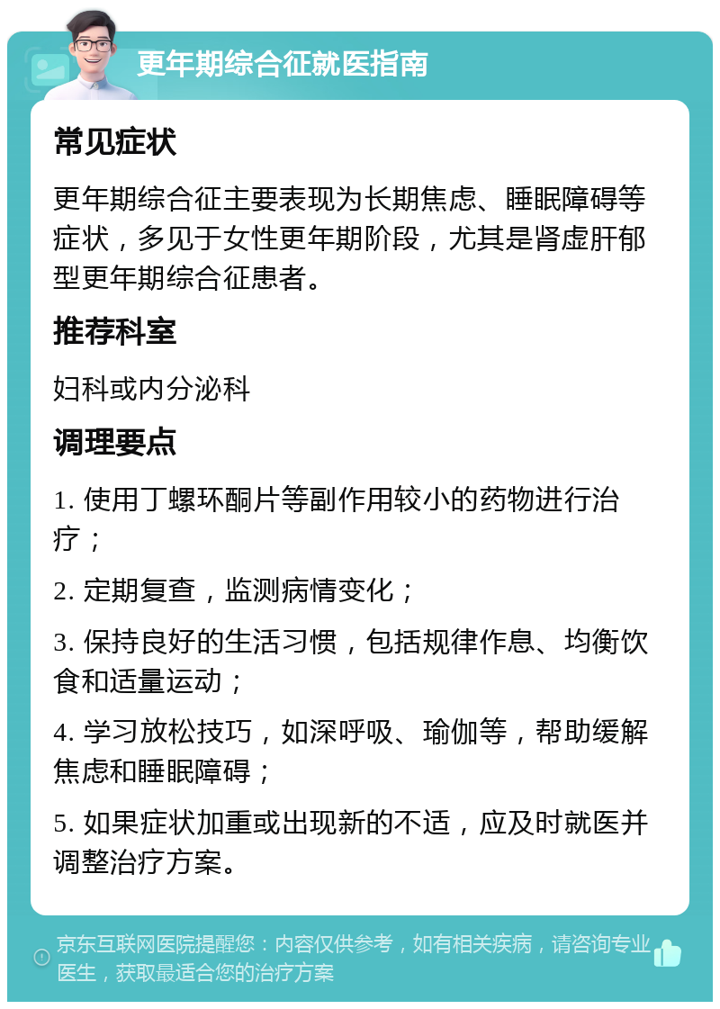 更年期综合征就医指南 常见症状 更年期综合征主要表现为长期焦虑、睡眠障碍等症状，多见于女性更年期阶段，尤其是肾虚肝郁型更年期综合征患者。 推荐科室 妇科或内分泌科 调理要点 1. 使用丁螺环酮片等副作用较小的药物进行治疗； 2. 定期复查，监测病情变化； 3. 保持良好的生活习惯，包括规律作息、均衡饮食和适量运动； 4. 学习放松技巧，如深呼吸、瑜伽等，帮助缓解焦虑和睡眠障碍； 5. 如果症状加重或出现新的不适，应及时就医并调整治疗方案。