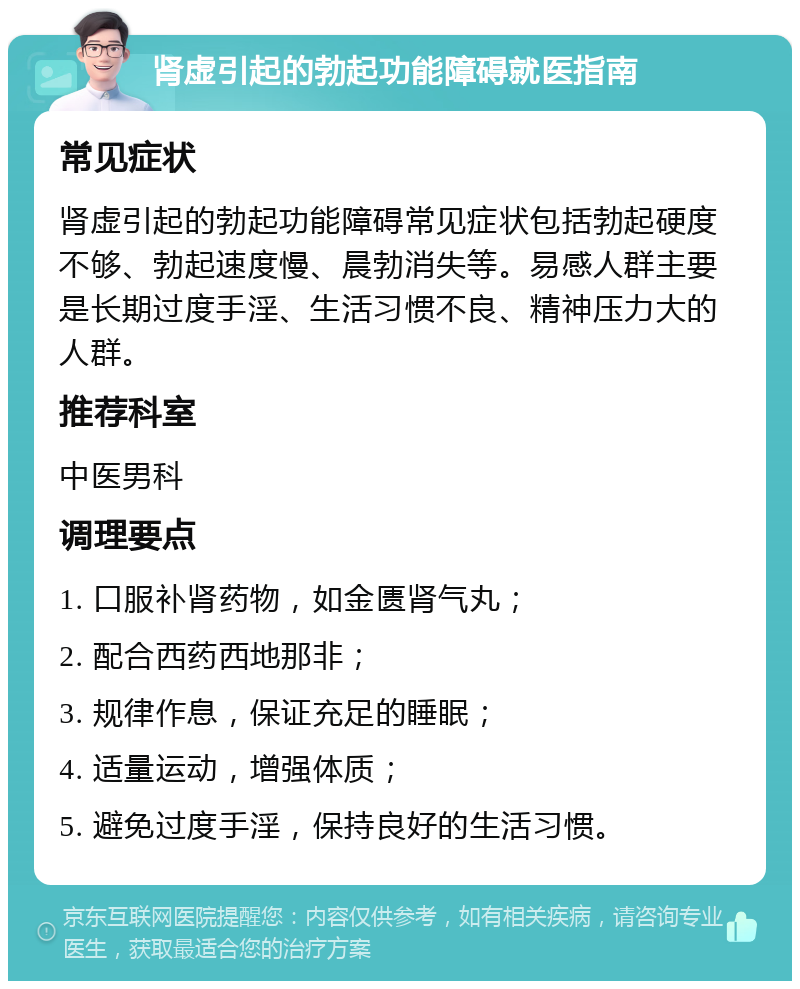 肾虚引起的勃起功能障碍就医指南 常见症状 肾虚引起的勃起功能障碍常见症状包括勃起硬度不够、勃起速度慢、晨勃消失等。易感人群主要是长期过度手淫、生活习惯不良、精神压力大的人群。 推荐科室 中医男科 调理要点 1. 口服补肾药物，如金匮肾气丸； 2. 配合西药西地那非； 3. 规律作息，保证充足的睡眠； 4. 适量运动，增强体质； 5. 避免过度手淫，保持良好的生活习惯。