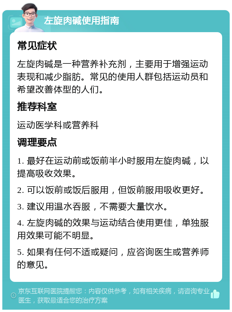 左旋肉碱使用指南 常见症状 左旋肉碱是一种营养补充剂，主要用于增强运动表现和减少脂肪。常见的使用人群包括运动员和希望改善体型的人们。 推荐科室 运动医学科或营养科 调理要点 1. 最好在运动前或饭前半小时服用左旋肉碱，以提高吸收效果。 2. 可以饭前或饭后服用，但饭前服用吸收更好。 3. 建议用温水吞服，不需要大量饮水。 4. 左旋肉碱的效果与运动结合使用更佳，单独服用效果可能不明显。 5. 如果有任何不适或疑问，应咨询医生或营养师的意见。