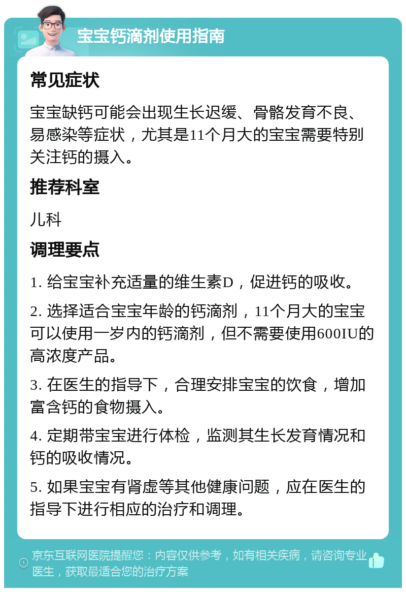 宝宝钙滴剂使用指南 常见症状 宝宝缺钙可能会出现生长迟缓、骨骼发育不良、易感染等症状，尤其是11个月大的宝宝需要特别关注钙的摄入。 推荐科室 儿科 调理要点 1. 给宝宝补充适量的维生素D，促进钙的吸收。 2. 选择适合宝宝年龄的钙滴剂，11个月大的宝宝可以使用一岁内的钙滴剂，但不需要使用600IU的高浓度产品。 3. 在医生的指导下，合理安排宝宝的饮食，增加富含钙的食物摄入。 4. 定期带宝宝进行体检，监测其生长发育情况和钙的吸收情况。 5. 如果宝宝有肾虚等其他健康问题，应在医生的指导下进行相应的治疗和调理。