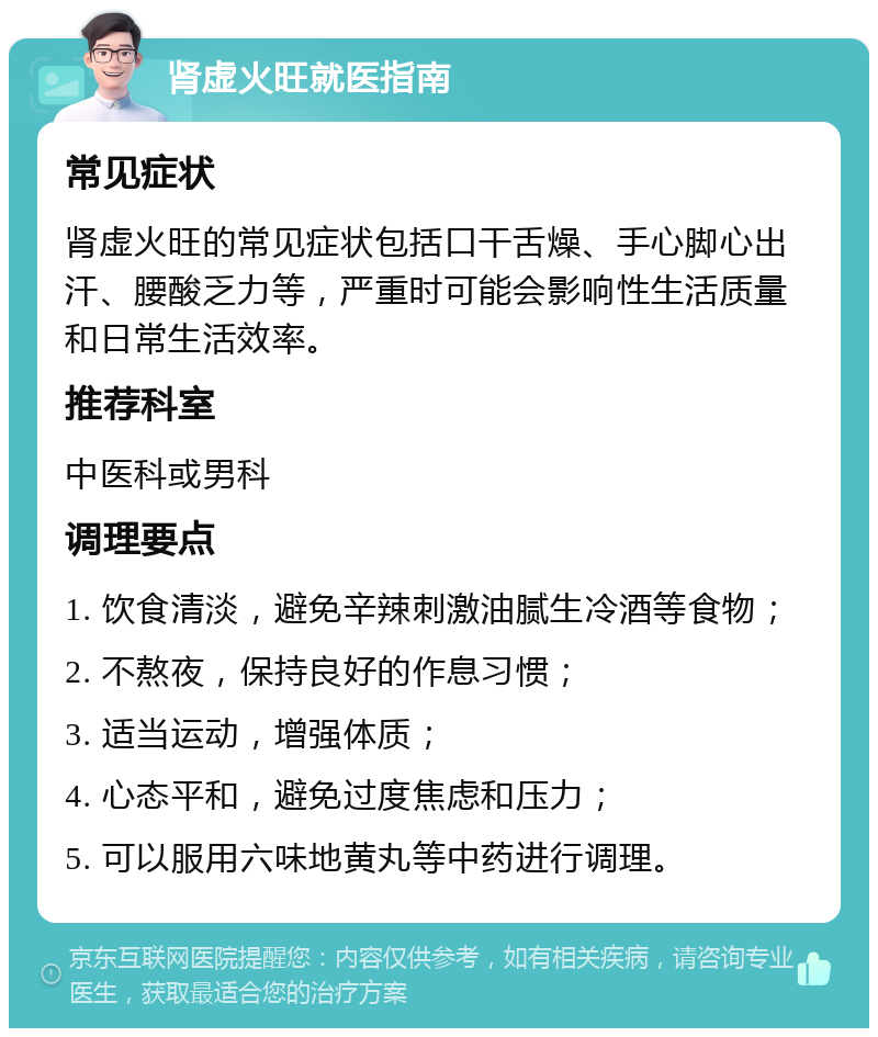 肾虚火旺就医指南 常见症状 肾虚火旺的常见症状包括口干舌燥、手心脚心出汗、腰酸乏力等，严重时可能会影响性生活质量和日常生活效率。 推荐科室 中医科或男科 调理要点 1. 饮食清淡，避免辛辣刺激油腻生冷酒等食物； 2. 不熬夜，保持良好的作息习惯； 3. 适当运动，增强体质； 4. 心态平和，避免过度焦虑和压力； 5. 可以服用六味地黄丸等中药进行调理。