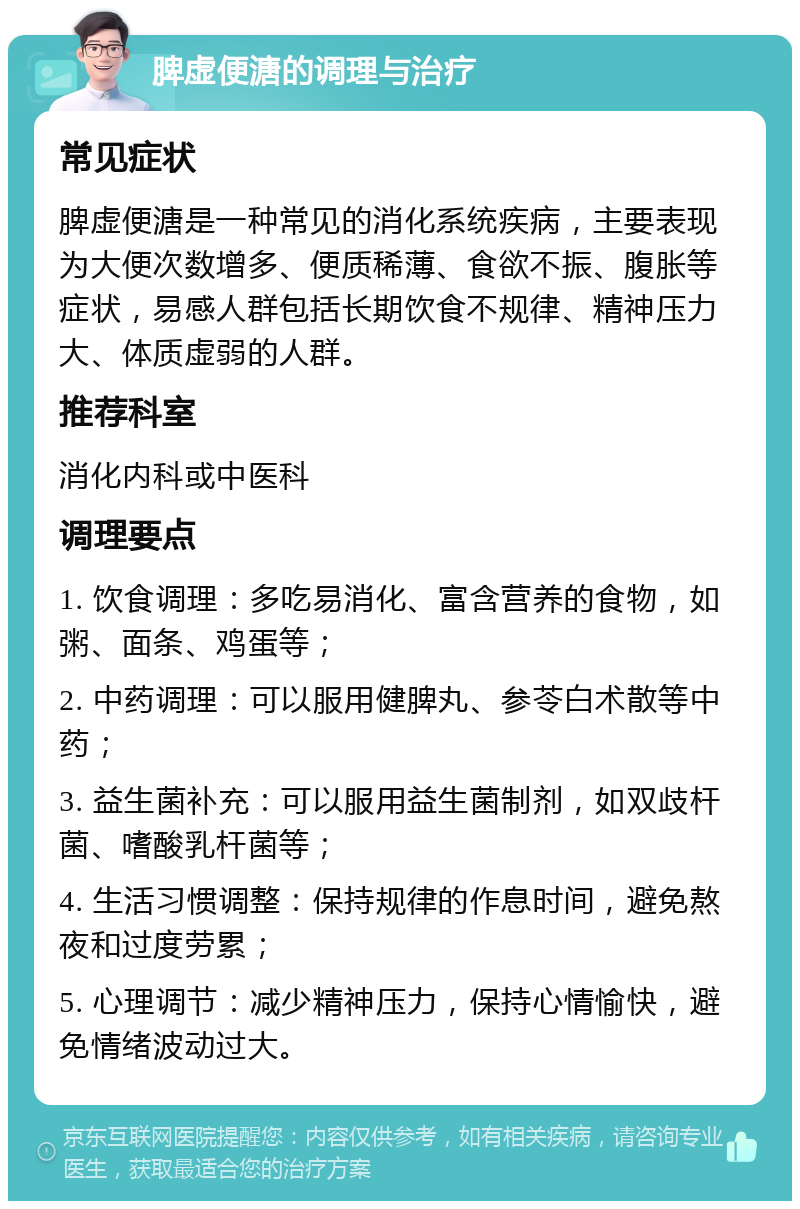 脾虚便溏的调理与治疗 常见症状 脾虚便溏是一种常见的消化系统疾病，主要表现为大便次数增多、便质稀薄、食欲不振、腹胀等症状，易感人群包括长期饮食不规律、精神压力大、体质虚弱的人群。 推荐科室 消化内科或中医科 调理要点 1. 饮食调理：多吃易消化、富含营养的食物，如粥、面条、鸡蛋等； 2. 中药调理：可以服用健脾丸、参苓白术散等中药； 3. 益生菌补充：可以服用益生菌制剂，如双歧杆菌、嗜酸乳杆菌等； 4. 生活习惯调整：保持规律的作息时间，避免熬夜和过度劳累； 5. 心理调节：减少精神压力，保持心情愉快，避免情绪波动过大。