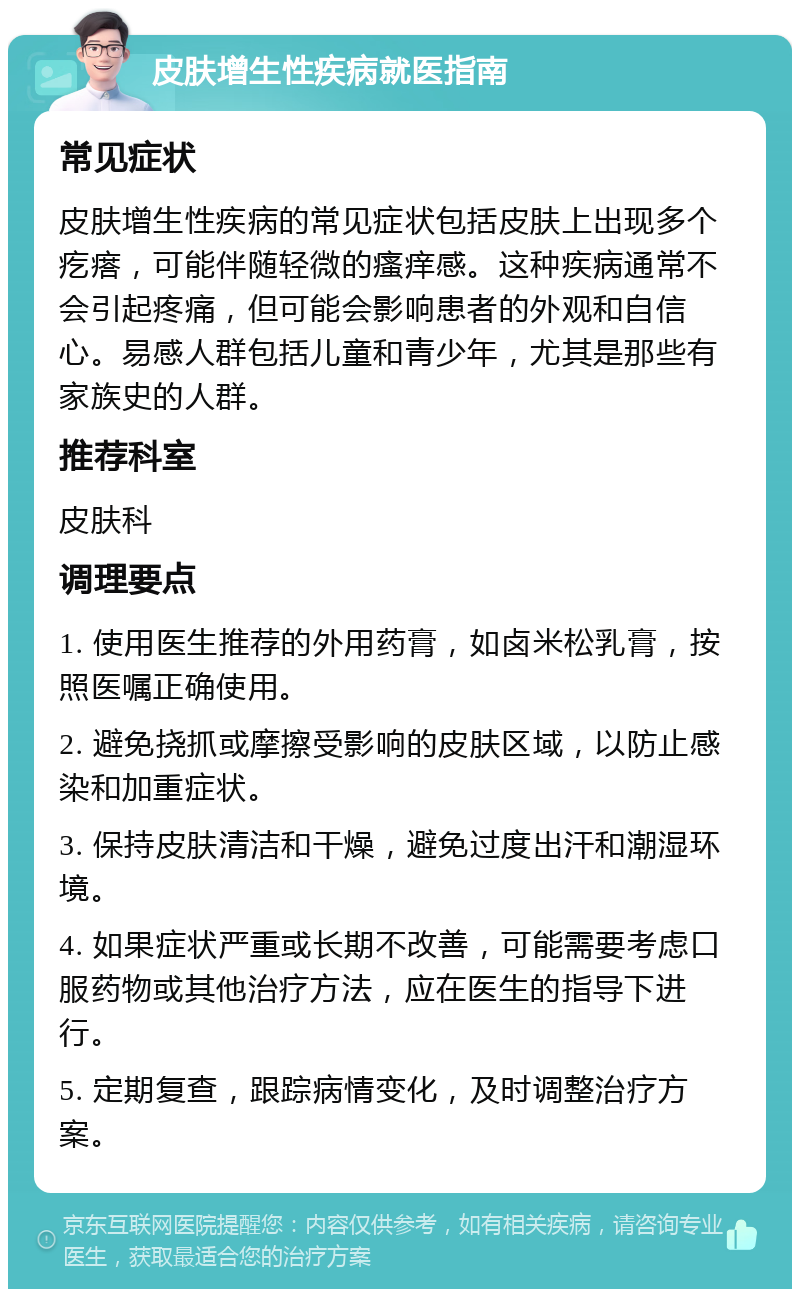 皮肤增生性疾病就医指南 常见症状 皮肤增生性疾病的常见症状包括皮肤上出现多个疙瘩，可能伴随轻微的瘙痒感。这种疾病通常不会引起疼痛，但可能会影响患者的外观和自信心。易感人群包括儿童和青少年，尤其是那些有家族史的人群。 推荐科室 皮肤科 调理要点 1. 使用医生推荐的外用药膏，如卤米松乳膏，按照医嘱正确使用。 2. 避免挠抓或摩擦受影响的皮肤区域，以防止感染和加重症状。 3. 保持皮肤清洁和干燥，避免过度出汗和潮湿环境。 4. 如果症状严重或长期不改善，可能需要考虑口服药物或其他治疗方法，应在医生的指导下进行。 5. 定期复查，跟踪病情变化，及时调整治疗方案。