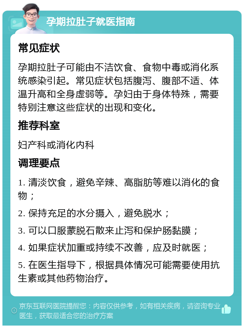 孕期拉肚子就医指南 常见症状 孕期拉肚子可能由不洁饮食、食物中毒或消化系统感染引起。常见症状包括腹泻、腹部不适、体温升高和全身虚弱等。孕妇由于身体特殊，需要特别注意这些症状的出现和变化。 推荐科室 妇产科或消化内科 调理要点 1. 清淡饮食，避免辛辣、高脂肪等难以消化的食物； 2. 保持充足的水分摄入，避免脱水； 3. 可以口服蒙脱石散来止泻和保护肠黏膜； 4. 如果症状加重或持续不改善，应及时就医； 5. 在医生指导下，根据具体情况可能需要使用抗生素或其他药物治疗。