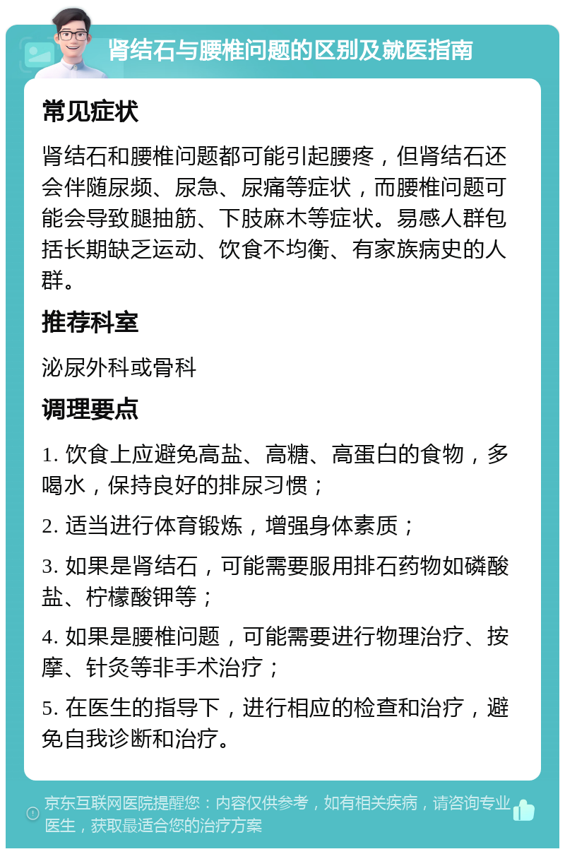 肾结石与腰椎问题的区别及就医指南 常见症状 肾结石和腰椎问题都可能引起腰疼，但肾结石还会伴随尿频、尿急、尿痛等症状，而腰椎问题可能会导致腿抽筋、下肢麻木等症状。易感人群包括长期缺乏运动、饮食不均衡、有家族病史的人群。 推荐科室 泌尿外科或骨科 调理要点 1. 饮食上应避免高盐、高糖、高蛋白的食物，多喝水，保持良好的排尿习惯； 2. 适当进行体育锻炼，增强身体素质； 3. 如果是肾结石，可能需要服用排石药物如磷酸盐、柠檬酸钾等； 4. 如果是腰椎问题，可能需要进行物理治疗、按摩、针灸等非手术治疗； 5. 在医生的指导下，进行相应的检查和治疗，避免自我诊断和治疗。