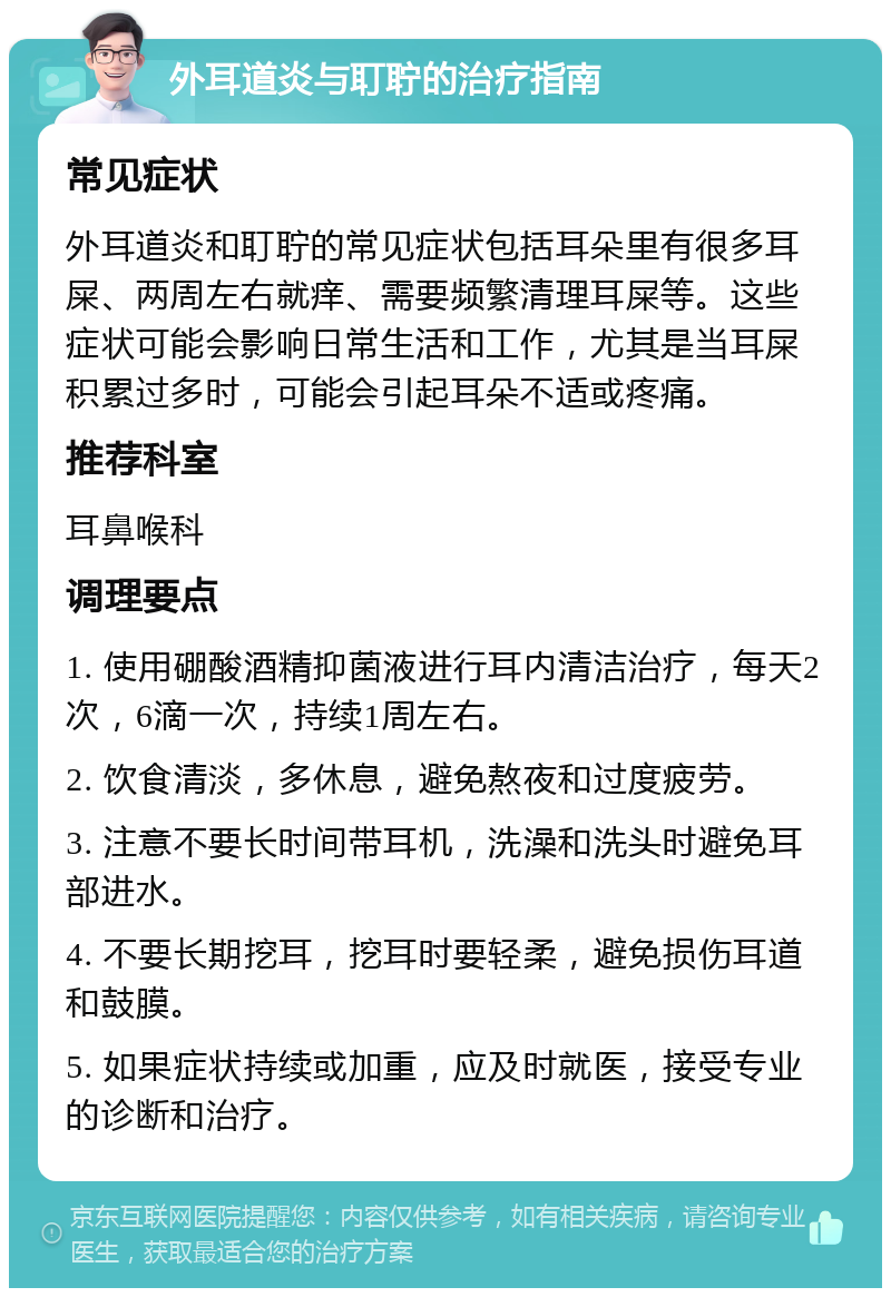 外耳道炎与耵聍的治疗指南 常见症状 外耳道炎和耵聍的常见症状包括耳朵里有很多耳屎、两周左右就痒、需要频繁清理耳屎等。这些症状可能会影响日常生活和工作，尤其是当耳屎积累过多时，可能会引起耳朵不适或疼痛。 推荐科室 耳鼻喉科 调理要点 1. 使用硼酸酒精抑菌液进行耳内清洁治疗，每天2次，6滴一次，持续1周左右。 2. 饮食清淡，多休息，避免熬夜和过度疲劳。 3. 注意不要长时间带耳机，洗澡和洗头时避免耳部进水。 4. 不要长期挖耳，挖耳时要轻柔，避免损伤耳道和鼓膜。 5. 如果症状持续或加重，应及时就医，接受专业的诊断和治疗。