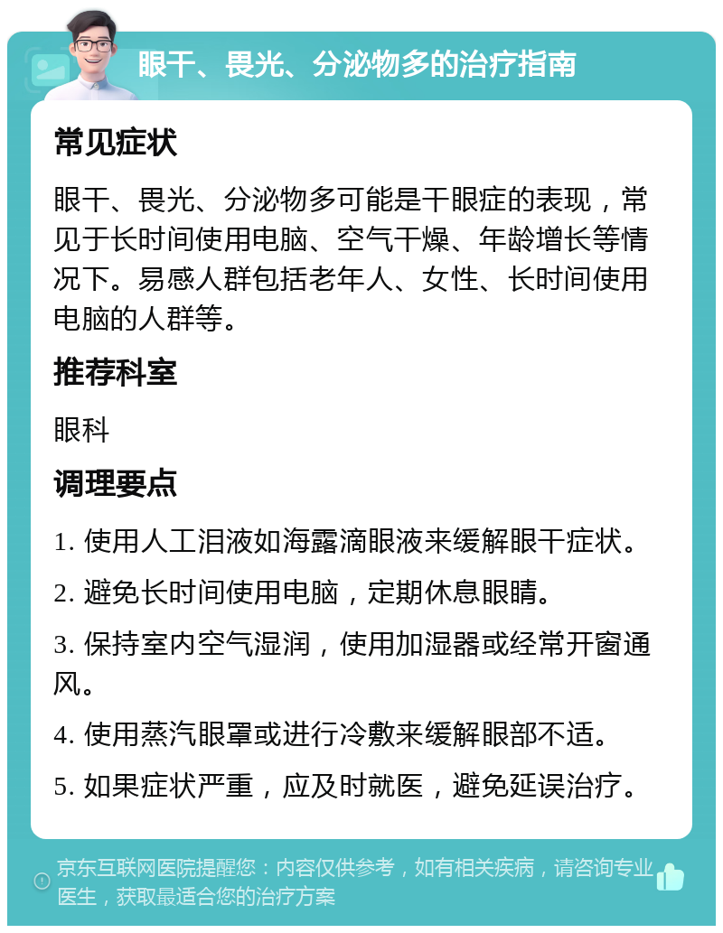 眼干、畏光、分泌物多的治疗指南 常见症状 眼干、畏光、分泌物多可能是干眼症的表现，常见于长时间使用电脑、空气干燥、年龄增长等情况下。易感人群包括老年人、女性、长时间使用电脑的人群等。 推荐科室 眼科 调理要点 1. 使用人工泪液如海露滴眼液来缓解眼干症状。 2. 避免长时间使用电脑，定期休息眼睛。 3. 保持室内空气湿润，使用加湿器或经常开窗通风。 4. 使用蒸汽眼罩或进行冷敷来缓解眼部不适。 5. 如果症状严重，应及时就医，避免延误治疗。