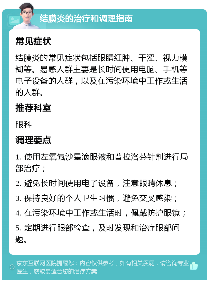 结膜炎的治疗和调理指南 常见症状 结膜炎的常见症状包括眼睛红肿、干涩、视力模糊等。易感人群主要是长时间使用电脑、手机等电子设备的人群，以及在污染环境中工作或生活的人群。 推荐科室 眼科 调理要点 1. 使用左氧氟沙星滴眼液和普拉洛芬针剂进行局部治疗； 2. 避免长时间使用电子设备，注意眼睛休息； 3. 保持良好的个人卫生习惯，避免交叉感染； 4. 在污染环境中工作或生活时，佩戴防护眼镜； 5. 定期进行眼部检查，及时发现和治疗眼部问题。