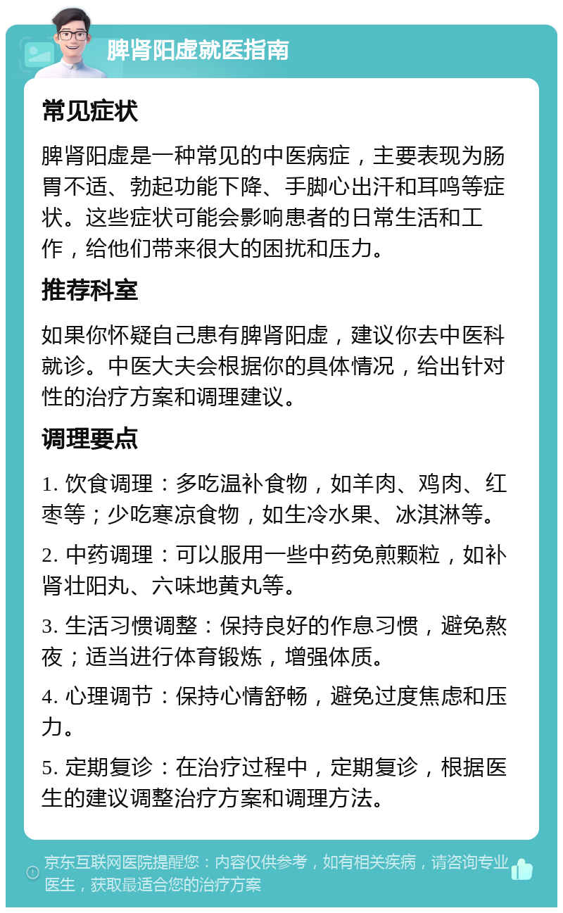 脾肾阳虚就医指南 常见症状 脾肾阳虚是一种常见的中医病症，主要表现为肠胃不适、勃起功能下降、手脚心出汗和耳鸣等症状。这些症状可能会影响患者的日常生活和工作，给他们带来很大的困扰和压力。 推荐科室 如果你怀疑自己患有脾肾阳虚，建议你去中医科就诊。中医大夫会根据你的具体情况，给出针对性的治疗方案和调理建议。 调理要点 1. 饮食调理：多吃温补食物，如羊肉、鸡肉、红枣等；少吃寒凉食物，如生冷水果、冰淇淋等。 2. 中药调理：可以服用一些中药免煎颗粒，如补肾壮阳丸、六味地黄丸等。 3. 生活习惯调整：保持良好的作息习惯，避免熬夜；适当进行体育锻炼，增强体质。 4. 心理调节：保持心情舒畅，避免过度焦虑和压力。 5. 定期复诊：在治疗过程中，定期复诊，根据医生的建议调整治疗方案和调理方法。