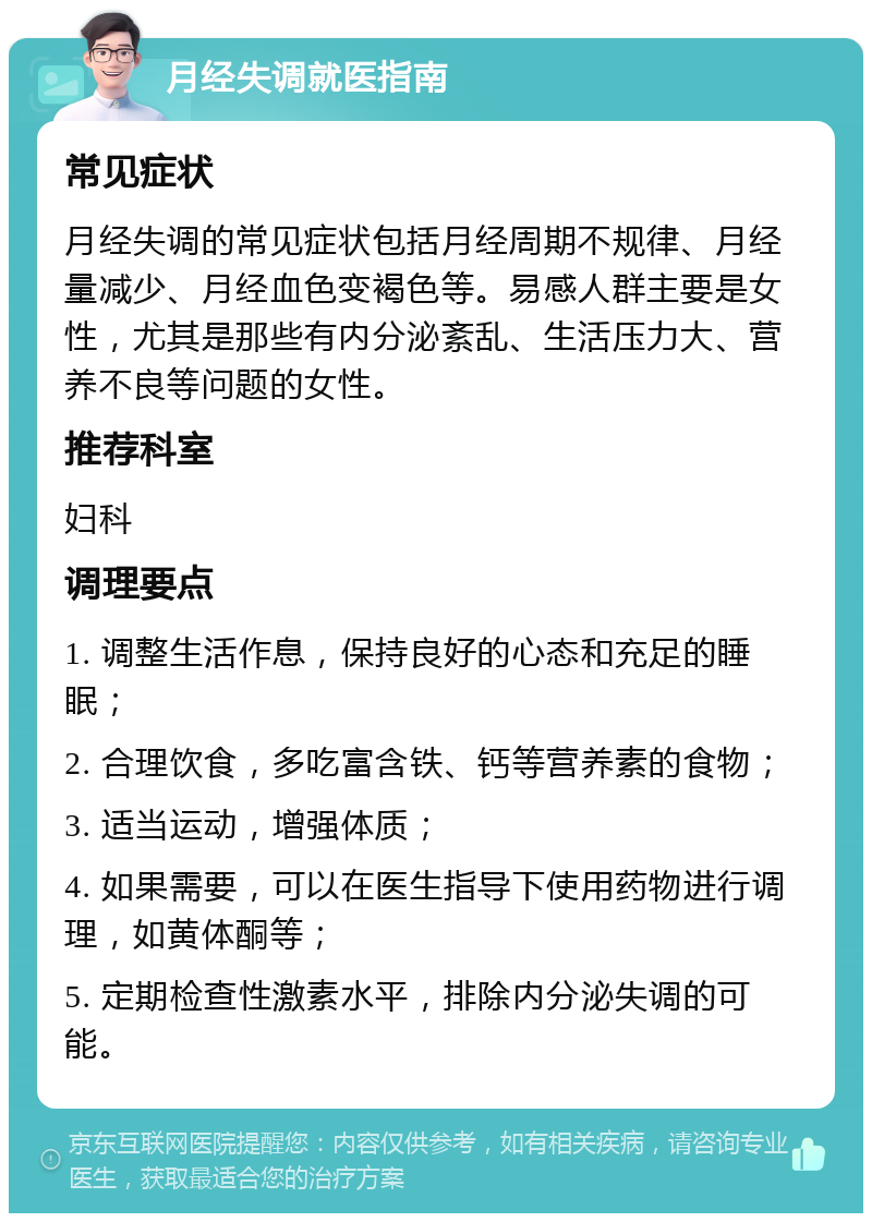 月经失调就医指南 常见症状 月经失调的常见症状包括月经周期不规律、月经量减少、月经血色变褐色等。易感人群主要是女性，尤其是那些有内分泌紊乱、生活压力大、营养不良等问题的女性。 推荐科室 妇科 调理要点 1. 调整生活作息，保持良好的心态和充足的睡眠； 2. 合理饮食，多吃富含铁、钙等营养素的食物； 3. 适当运动，增强体质； 4. 如果需要，可以在医生指导下使用药物进行调理，如黄体酮等； 5. 定期检查性激素水平，排除内分泌失调的可能。