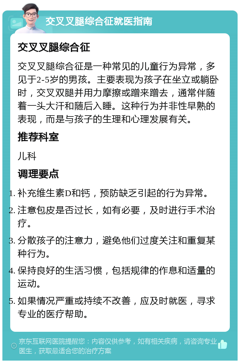 交叉叉腿综合征就医指南 交叉叉腿综合征 交叉叉腿综合征是一种常见的儿童行为异常，多见于2-5岁的男孩。主要表现为孩子在坐立或躺卧时，交叉双腿并用力摩擦或蹭来蹭去，通常伴随着一头大汗和随后入睡。这种行为并非性早熟的表现，而是与孩子的生理和心理发展有关。 推荐科室 儿科 调理要点 补充维生素D和钙，预防缺乏引起的行为异常。 注意包皮是否过长，如有必要，及时进行手术治疗。 分散孩子的注意力，避免他们过度关注和重复某种行为。 保持良好的生活习惯，包括规律的作息和适量的运动。 如果情况严重或持续不改善，应及时就医，寻求专业的医疗帮助。