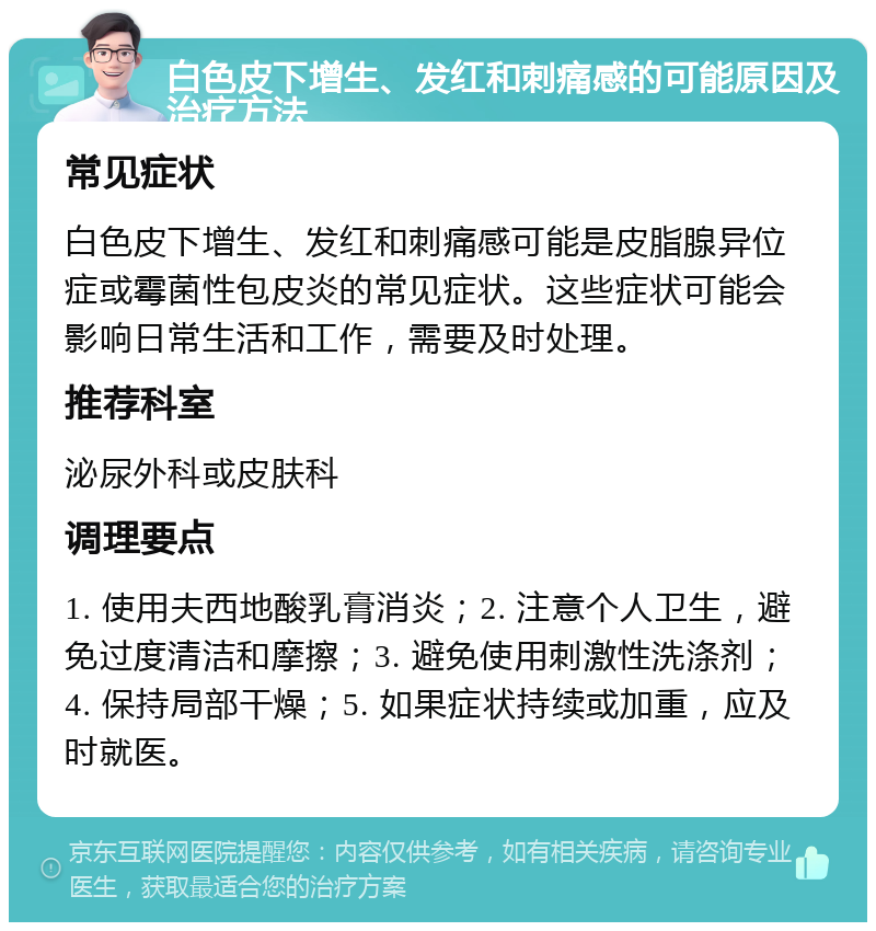 白色皮下增生、发红和刺痛感的可能原因及治疗方法 常见症状 白色皮下增生、发红和刺痛感可能是皮脂腺异位症或霉菌性包皮炎的常见症状。这些症状可能会影响日常生活和工作，需要及时处理。 推荐科室 泌尿外科或皮肤科 调理要点 1. 使用夫西地酸乳膏消炎；2. 注意个人卫生，避免过度清洁和摩擦；3. 避免使用刺激性洗涤剂；4. 保持局部干燥；5. 如果症状持续或加重，应及时就医。