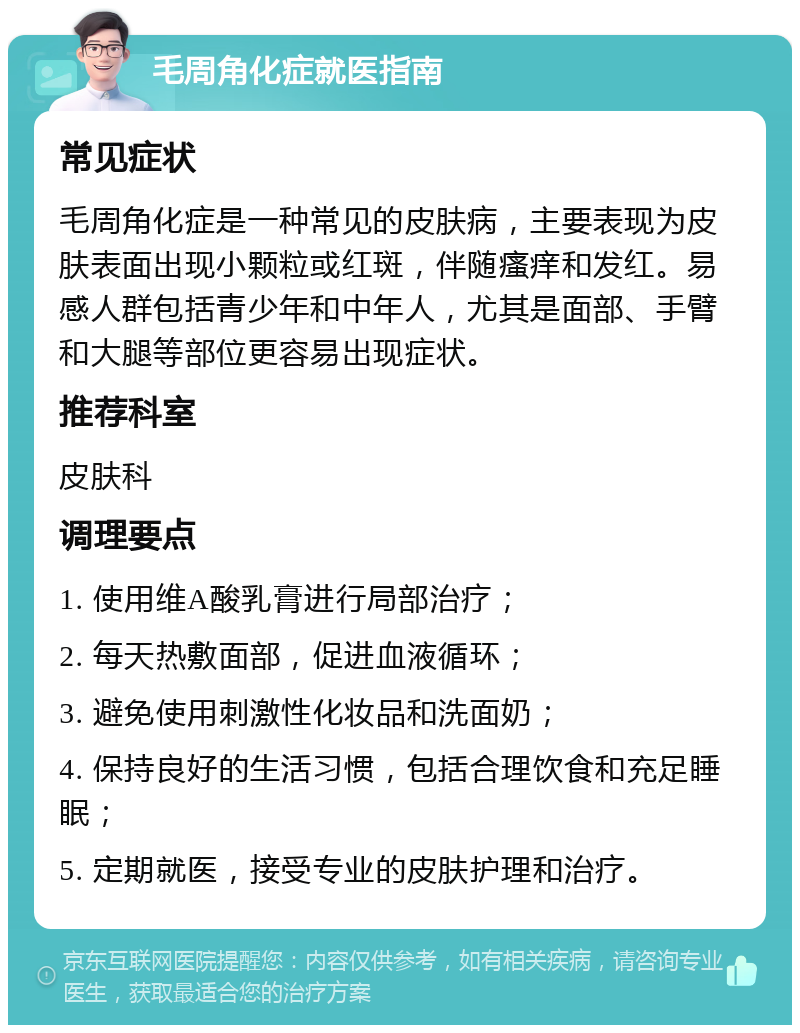 毛周角化症就医指南 常见症状 毛周角化症是一种常见的皮肤病，主要表现为皮肤表面出现小颗粒或红斑，伴随瘙痒和发红。易感人群包括青少年和中年人，尤其是面部、手臂和大腿等部位更容易出现症状。 推荐科室 皮肤科 调理要点 1. 使用维A酸乳膏进行局部治疗； 2. 每天热敷面部，促进血液循环； 3. 避免使用刺激性化妆品和洗面奶； 4. 保持良好的生活习惯，包括合理饮食和充足睡眠； 5. 定期就医，接受专业的皮肤护理和治疗。