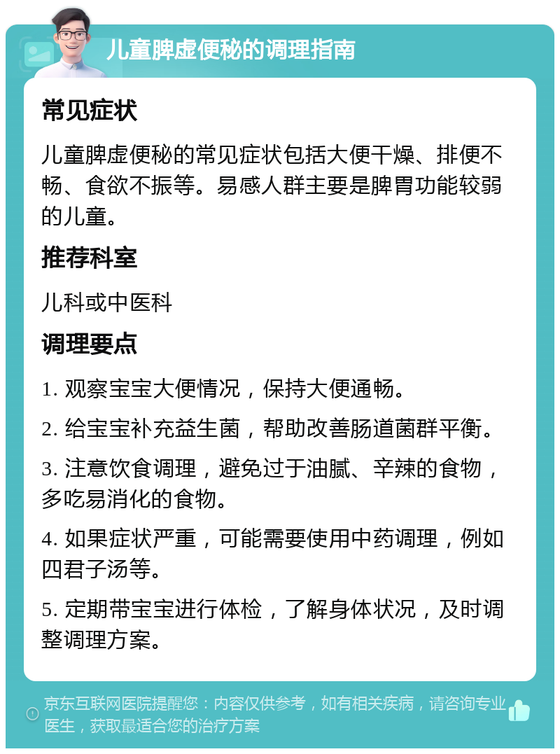 儿童脾虚便秘的调理指南 常见症状 儿童脾虚便秘的常见症状包括大便干燥、排便不畅、食欲不振等。易感人群主要是脾胃功能较弱的儿童。 推荐科室 儿科或中医科 调理要点 1. 观察宝宝大便情况，保持大便通畅。 2. 给宝宝补充益生菌，帮助改善肠道菌群平衡。 3. 注意饮食调理，避免过于油腻、辛辣的食物，多吃易消化的食物。 4. 如果症状严重，可能需要使用中药调理，例如四君子汤等。 5. 定期带宝宝进行体检，了解身体状况，及时调整调理方案。