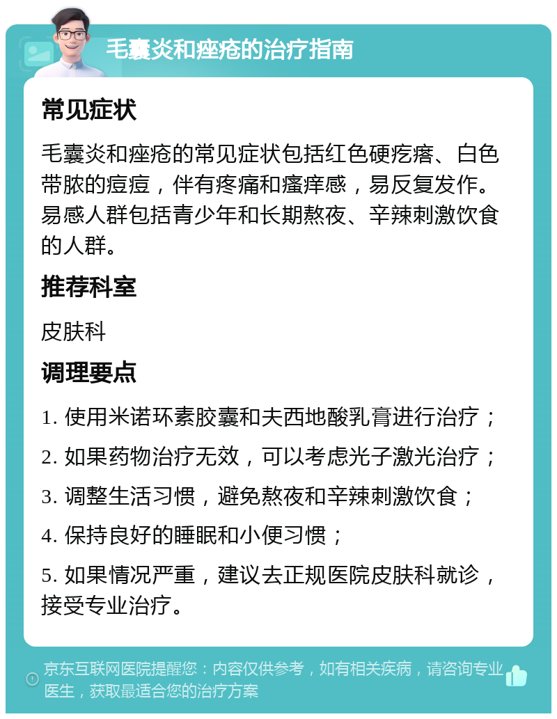 毛囊炎和痤疮的治疗指南 常见症状 毛囊炎和痤疮的常见症状包括红色硬疙瘩、白色带脓的痘痘，伴有疼痛和瘙痒感，易反复发作。易感人群包括青少年和长期熬夜、辛辣刺激饮食的人群。 推荐科室 皮肤科 调理要点 1. 使用米诺环素胶囊和夫西地酸乳膏进行治疗； 2. 如果药物治疗无效，可以考虑光子激光治疗； 3. 调整生活习惯，避免熬夜和辛辣刺激饮食； 4. 保持良好的睡眠和小便习惯； 5. 如果情况严重，建议去正规医院皮肤科就诊，接受专业治疗。