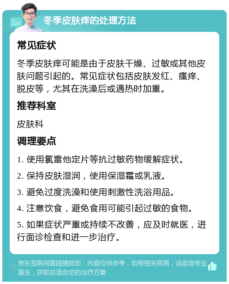 冬季皮肤痒的处理方法 常见症状 冬季皮肤痒可能是由于皮肤干燥、过敏或其他皮肤问题引起的。常见症状包括皮肤发红、瘙痒、脱皮等，尤其在洗澡后或遇热时加重。 推荐科室 皮肤科 调理要点 1. 使用氯雷他定片等抗过敏药物缓解症状。 2. 保持皮肤湿润，使用保湿霜或乳液。 3. 避免过度洗澡和使用刺激性洗浴用品。 4. 注意饮食，避免食用可能引起过敏的食物。 5. 如果症状严重或持续不改善，应及时就医，进行面诊检查和进一步治疗。