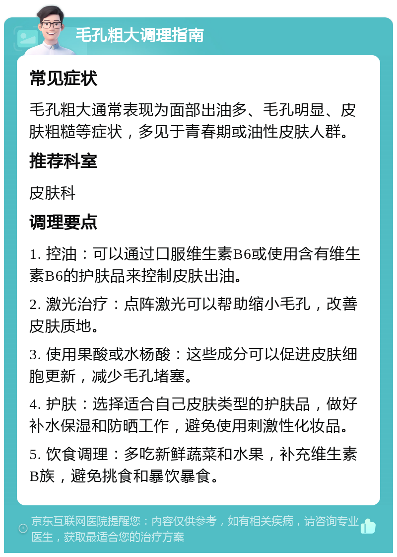 毛孔粗大调理指南 常见症状 毛孔粗大通常表现为面部出油多、毛孔明显、皮肤粗糙等症状，多见于青春期或油性皮肤人群。 推荐科室 皮肤科 调理要点 1. 控油：可以通过口服维生素B6或使用含有维生素B6的护肤品来控制皮肤出油。 2. 激光治疗：点阵激光可以帮助缩小毛孔，改善皮肤质地。 3. 使用果酸或水杨酸：这些成分可以促进皮肤细胞更新，减少毛孔堵塞。 4. 护肤：选择适合自己皮肤类型的护肤品，做好补水保湿和防晒工作，避免使用刺激性化妆品。 5. 饮食调理：多吃新鲜蔬菜和水果，补充维生素B族，避免挑食和暴饮暴食。