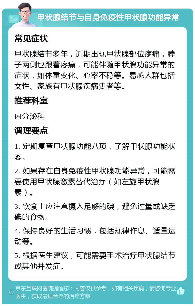 甲状腺结节与自身免疫性甲状腺功能异常 常见症状 甲状腺结节多年，近期出现甲状腺部位疼痛，脖子两侧也跟着疼痛，可能伴随甲状腺功能异常的症状，如体重变化、心率不稳等。易感人群包括女性、家族有甲状腺疾病史者等。 推荐科室 内分泌科 调理要点 1. 定期复查甲状腺功能八项，了解甲状腺功能状态。 2. 如果存在自身免疫性甲状腺功能异常，可能需要使用甲状腺激素替代治疗（如左旋甲状腺素）。 3. 饮食上应注意摄入足够的碘，避免过量或缺乏碘的食物。 4. 保持良好的生活习惯，包括规律作息、适量运动等。 5. 根据医生建议，可能需要手术治疗甲状腺结节或其他并发症。