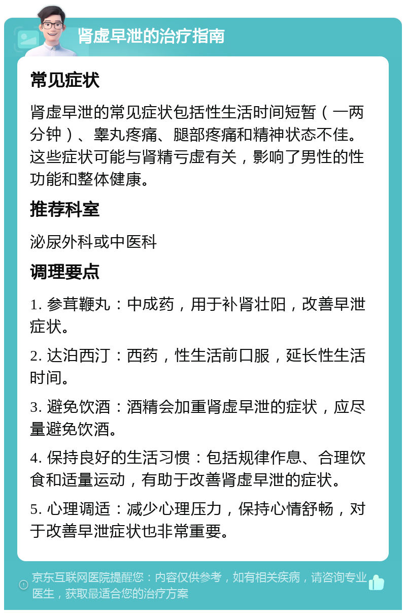 肾虚早泄的治疗指南 常见症状 肾虚早泄的常见症状包括性生活时间短暂（一两分钟）、睾丸疼痛、腿部疼痛和精神状态不佳。这些症状可能与肾精亏虚有关，影响了男性的性功能和整体健康。 推荐科室 泌尿外科或中医科 调理要点 1. 参茸鞭丸：中成药，用于补肾壮阳，改善早泄症状。 2. 达泊西汀：西药，性生活前口服，延长性生活时间。 3. 避免饮酒：酒精会加重肾虚早泄的症状，应尽量避免饮酒。 4. 保持良好的生活习惯：包括规律作息、合理饮食和适量运动，有助于改善肾虚早泄的症状。 5. 心理调适：减少心理压力，保持心情舒畅，对于改善早泄症状也非常重要。