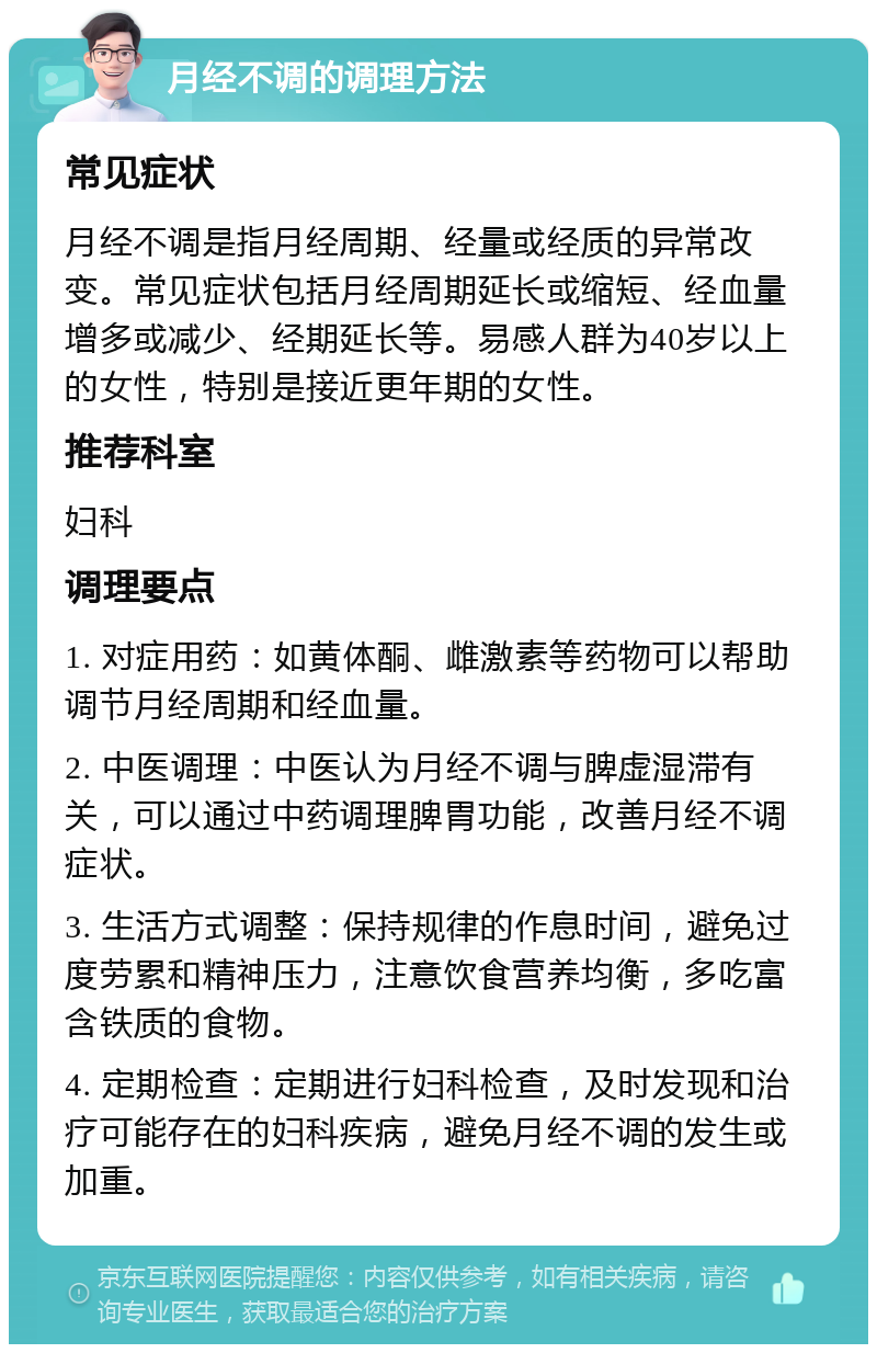 月经不调的调理方法 常见症状 月经不调是指月经周期、经量或经质的异常改变。常见症状包括月经周期延长或缩短、经血量增多或减少、经期延长等。易感人群为40岁以上的女性，特别是接近更年期的女性。 推荐科室 妇科 调理要点 1. 对症用药：如黄体酮、雌激素等药物可以帮助调节月经周期和经血量。 2. 中医调理：中医认为月经不调与脾虚湿滞有关，可以通过中药调理脾胃功能，改善月经不调症状。 3. 生活方式调整：保持规律的作息时间，避免过度劳累和精神压力，注意饮食营养均衡，多吃富含铁质的食物。 4. 定期检查：定期进行妇科检查，及时发现和治疗可能存在的妇科疾病，避免月经不调的发生或加重。