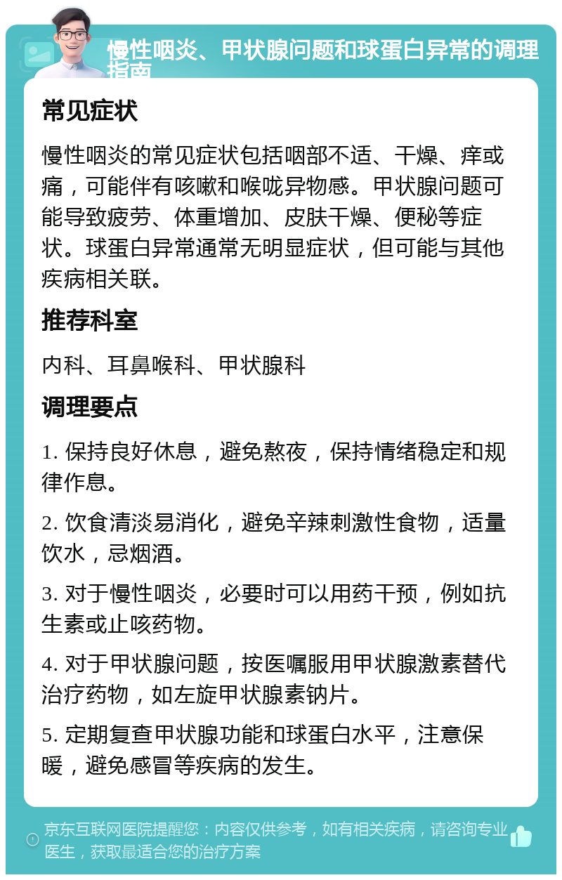 慢性咽炎、甲状腺问题和球蛋白异常的调理指南 常见症状 慢性咽炎的常见症状包括咽部不适、干燥、痒或痛，可能伴有咳嗽和喉咙异物感。甲状腺问题可能导致疲劳、体重增加、皮肤干燥、便秘等症状。球蛋白异常通常无明显症状，但可能与其他疾病相关联。 推荐科室 内科、耳鼻喉科、甲状腺科 调理要点 1. 保持良好休息，避免熬夜，保持情绪稳定和规律作息。 2. 饮食清淡易消化，避免辛辣刺激性食物，适量饮水，忌烟酒。 3. 对于慢性咽炎，必要时可以用药干预，例如抗生素或止咳药物。 4. 对于甲状腺问题，按医嘱服用甲状腺激素替代治疗药物，如左旋甲状腺素钠片。 5. 定期复查甲状腺功能和球蛋白水平，注意保暖，避免感冒等疾病的发生。