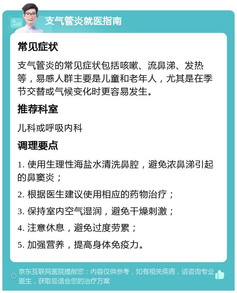 支气管炎就医指南 常见症状 支气管炎的常见症状包括咳嗽、流鼻涕、发热等，易感人群主要是儿童和老年人，尤其是在季节交替或气候变化时更容易发生。 推荐科室 儿科或呼吸内科 调理要点 1. 使用生理性海盐水清洗鼻腔，避免浓鼻涕引起的鼻窦炎； 2. 根据医生建议使用相应的药物治疗； 3. 保持室内空气湿润，避免干燥刺激； 4. 注意休息，避免过度劳累； 5. 加强营养，提高身体免疫力。