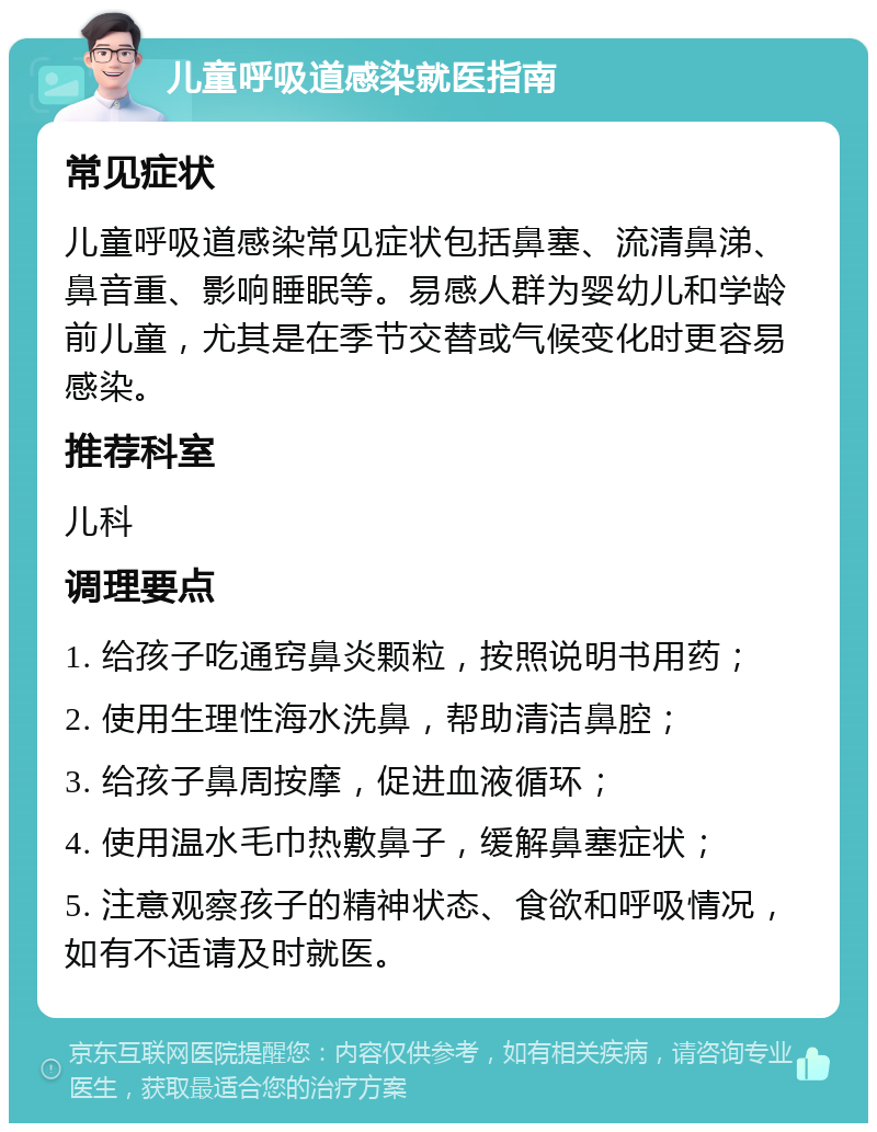 儿童呼吸道感染就医指南 常见症状 儿童呼吸道感染常见症状包括鼻塞、流清鼻涕、鼻音重、影响睡眠等。易感人群为婴幼儿和学龄前儿童，尤其是在季节交替或气候变化时更容易感染。 推荐科室 儿科 调理要点 1. 给孩子吃通窍鼻炎颗粒，按照说明书用药； 2. 使用生理性海水洗鼻，帮助清洁鼻腔； 3. 给孩子鼻周按摩，促进血液循环； 4. 使用温水毛巾热敷鼻子，缓解鼻塞症状； 5. 注意观察孩子的精神状态、食欲和呼吸情况，如有不适请及时就医。