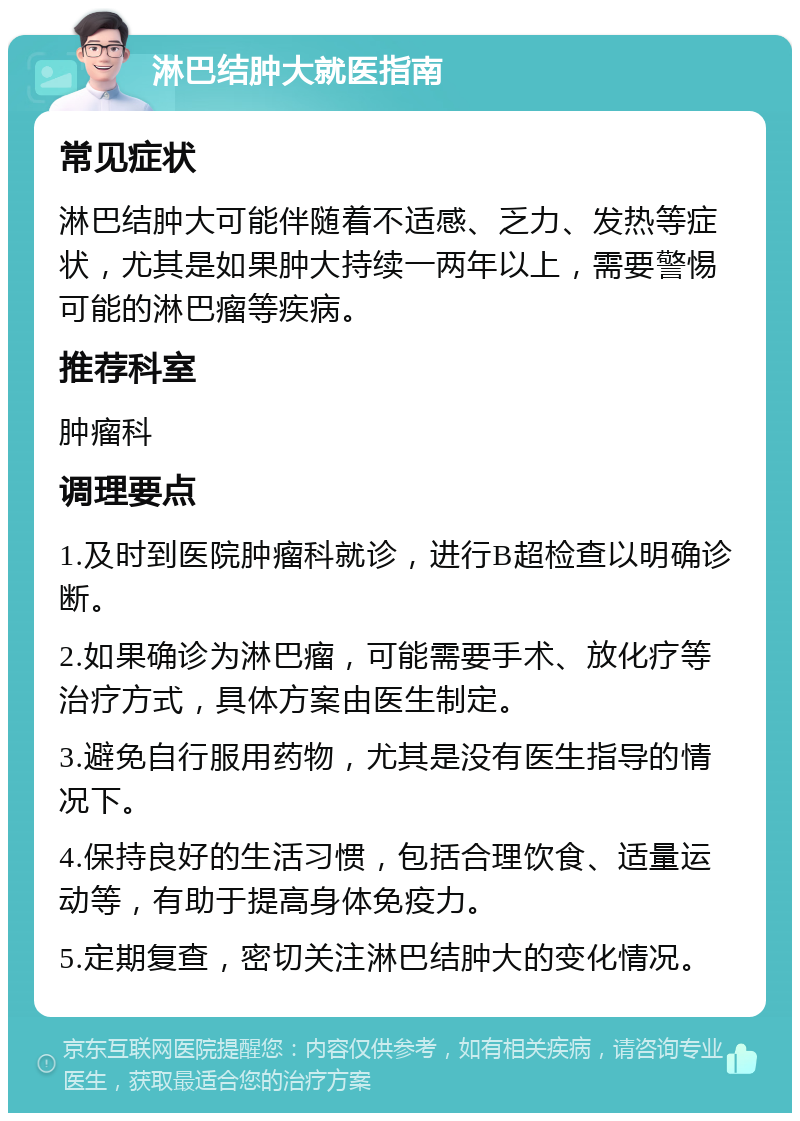 淋巴结肿大就医指南 常见症状 淋巴结肿大可能伴随着不适感、乏力、发热等症状，尤其是如果肿大持续一两年以上，需要警惕可能的淋巴瘤等疾病。 推荐科室 肿瘤科 调理要点 1.及时到医院肿瘤科就诊，进行B超检查以明确诊断。 2.如果确诊为淋巴瘤，可能需要手术、放化疗等治疗方式，具体方案由医生制定。 3.避免自行服用药物，尤其是没有医生指导的情况下。 4.保持良好的生活习惯，包括合理饮食、适量运动等，有助于提高身体免疫力。 5.定期复查，密切关注淋巴结肿大的变化情况。