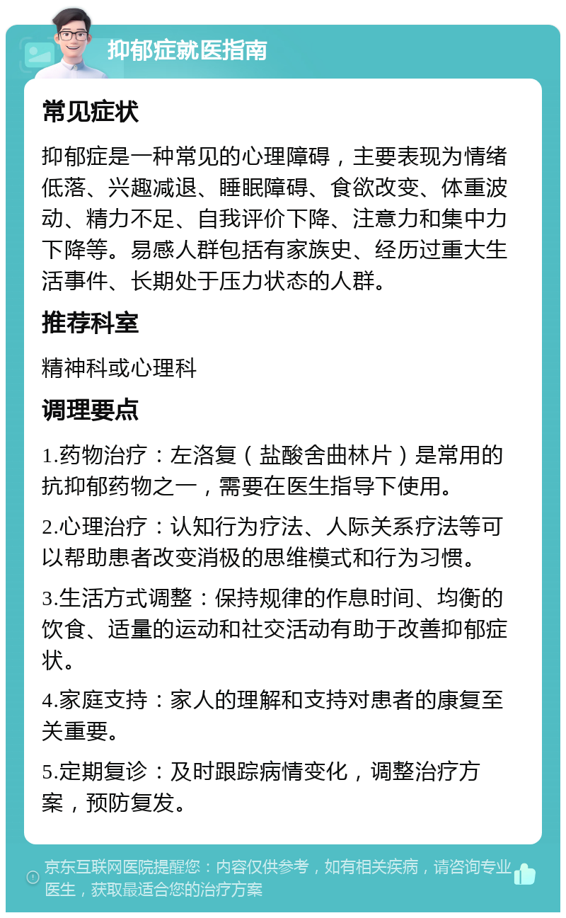 抑郁症就医指南 常见症状 抑郁症是一种常见的心理障碍，主要表现为情绪低落、兴趣减退、睡眠障碍、食欲改变、体重波动、精力不足、自我评价下降、注意力和集中力下降等。易感人群包括有家族史、经历过重大生活事件、长期处于压力状态的人群。 推荐科室 精神科或心理科 调理要点 1.药物治疗：左洛复（盐酸舍曲林片）是常用的抗抑郁药物之一，需要在医生指导下使用。 2.心理治疗：认知行为疗法、人际关系疗法等可以帮助患者改变消极的思维模式和行为习惯。 3.生活方式调整：保持规律的作息时间、均衡的饮食、适量的运动和社交活动有助于改善抑郁症状。 4.家庭支持：家人的理解和支持对患者的康复至关重要。 5.定期复诊：及时跟踪病情变化，调整治疗方案，预防复发。