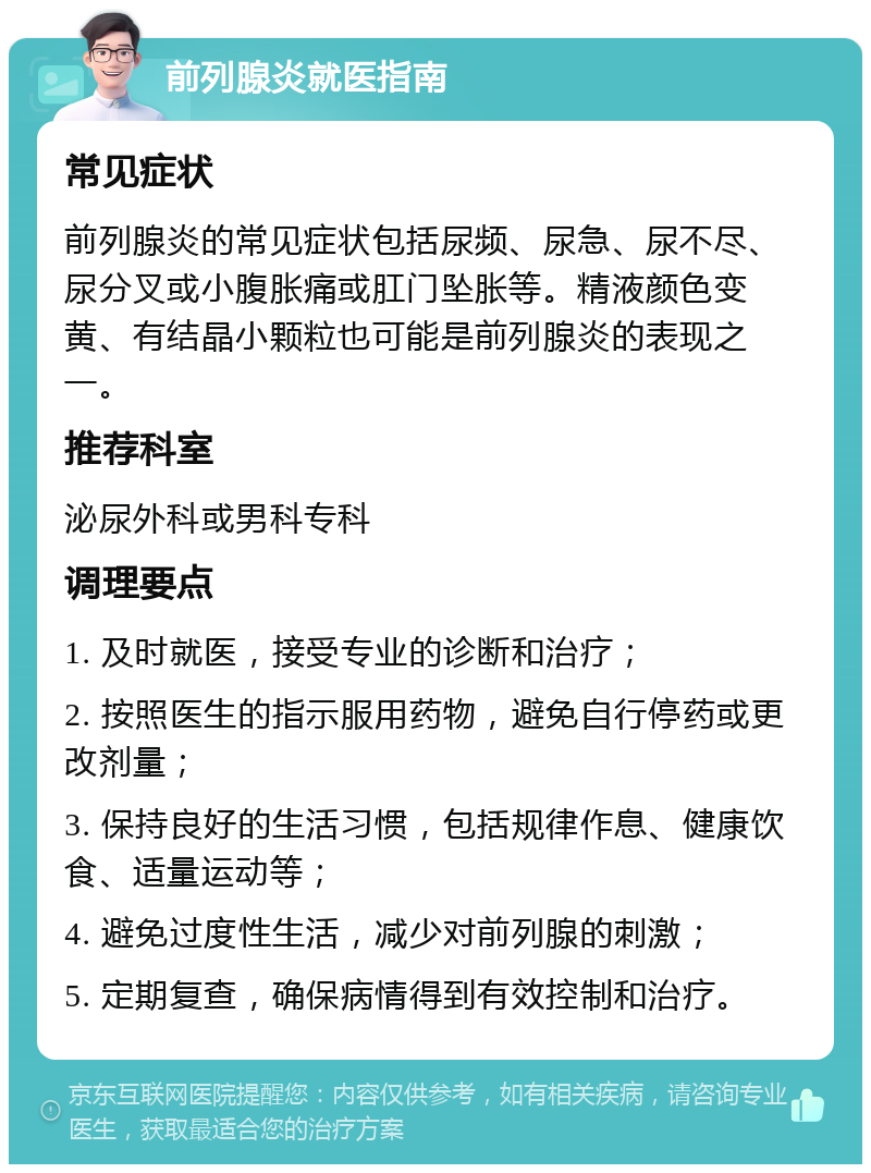 前列腺炎就医指南 常见症状 前列腺炎的常见症状包括尿频、尿急、尿不尽、尿分叉或小腹胀痛或肛门坠胀等。精液颜色变黄、有结晶小颗粒也可能是前列腺炎的表现之一。 推荐科室 泌尿外科或男科专科 调理要点 1. 及时就医，接受专业的诊断和治疗； 2. 按照医生的指示服用药物，避免自行停药或更改剂量； 3. 保持良好的生活习惯，包括规律作息、健康饮食、适量运动等； 4. 避免过度性生活，减少对前列腺的刺激； 5. 定期复查，确保病情得到有效控制和治疗。