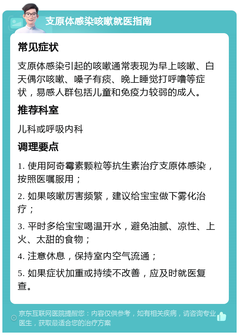 支原体感染咳嗽就医指南 常见症状 支原体感染引起的咳嗽通常表现为早上咳嗽、白天偶尔咳嗽、嗓子有痰、晚上睡觉打呼噜等症状，易感人群包括儿童和免疫力较弱的成人。 推荐科室 儿科或呼吸内科 调理要点 1. 使用阿奇霉素颗粒等抗生素治疗支原体感染，按照医嘱服用； 2. 如果咳嗽厉害频繁，建议给宝宝做下雾化治疗； 3. 平时多给宝宝喝温开水，避免油腻、凉性、上火、太甜的食物； 4. 注意休息，保持室内空气流通； 5. 如果症状加重或持续不改善，应及时就医复查。