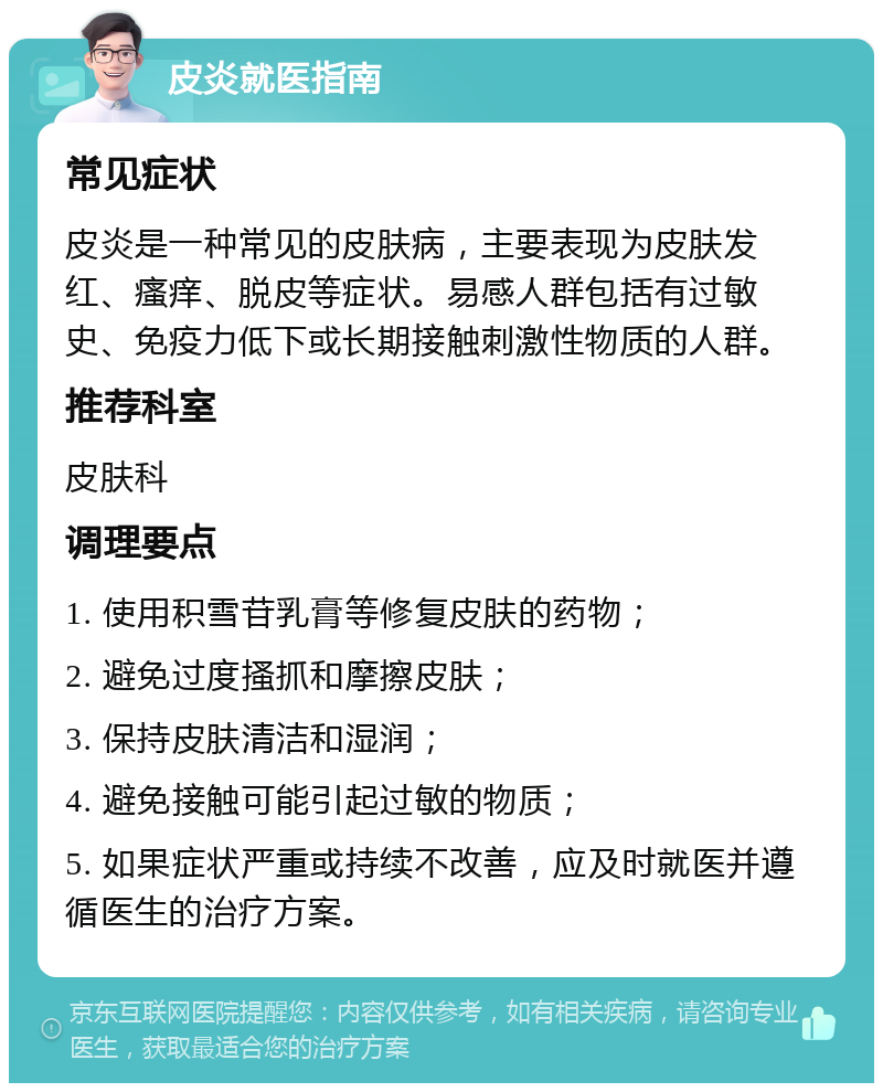 皮炎就医指南 常见症状 皮炎是一种常见的皮肤病，主要表现为皮肤发红、瘙痒、脱皮等症状。易感人群包括有过敏史、免疫力低下或长期接触刺激性物质的人群。 推荐科室 皮肤科 调理要点 1. 使用积雪苷乳膏等修复皮肤的药物； 2. 避免过度搔抓和摩擦皮肤； 3. 保持皮肤清洁和湿润； 4. 避免接触可能引起过敏的物质； 5. 如果症状严重或持续不改善，应及时就医并遵循医生的治疗方案。