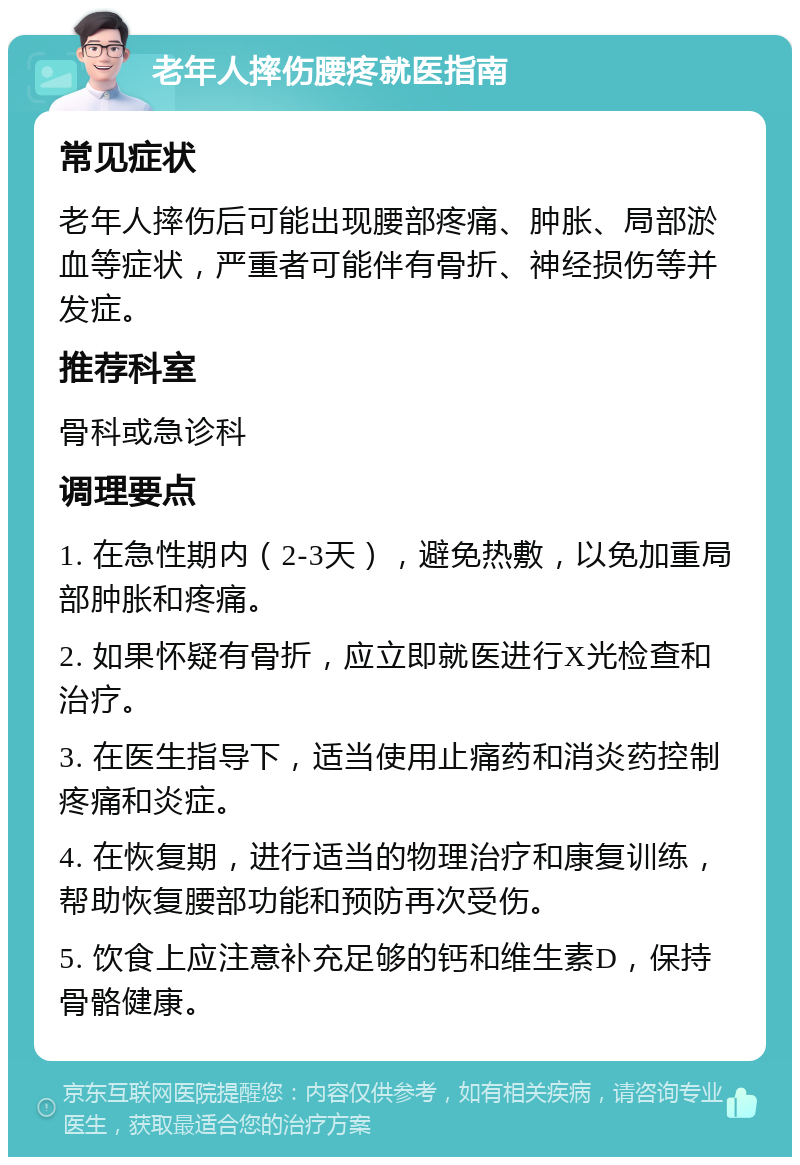 老年人摔伤腰疼就医指南 常见症状 老年人摔伤后可能出现腰部疼痛、肿胀、局部淤血等症状，严重者可能伴有骨折、神经损伤等并发症。 推荐科室 骨科或急诊科 调理要点 1. 在急性期内（2-3天），避免热敷，以免加重局部肿胀和疼痛。 2. 如果怀疑有骨折，应立即就医进行X光检查和治疗。 3. 在医生指导下，适当使用止痛药和消炎药控制疼痛和炎症。 4. 在恢复期，进行适当的物理治疗和康复训练，帮助恢复腰部功能和预防再次受伤。 5. 饮食上应注意补充足够的钙和维生素D，保持骨骼健康。