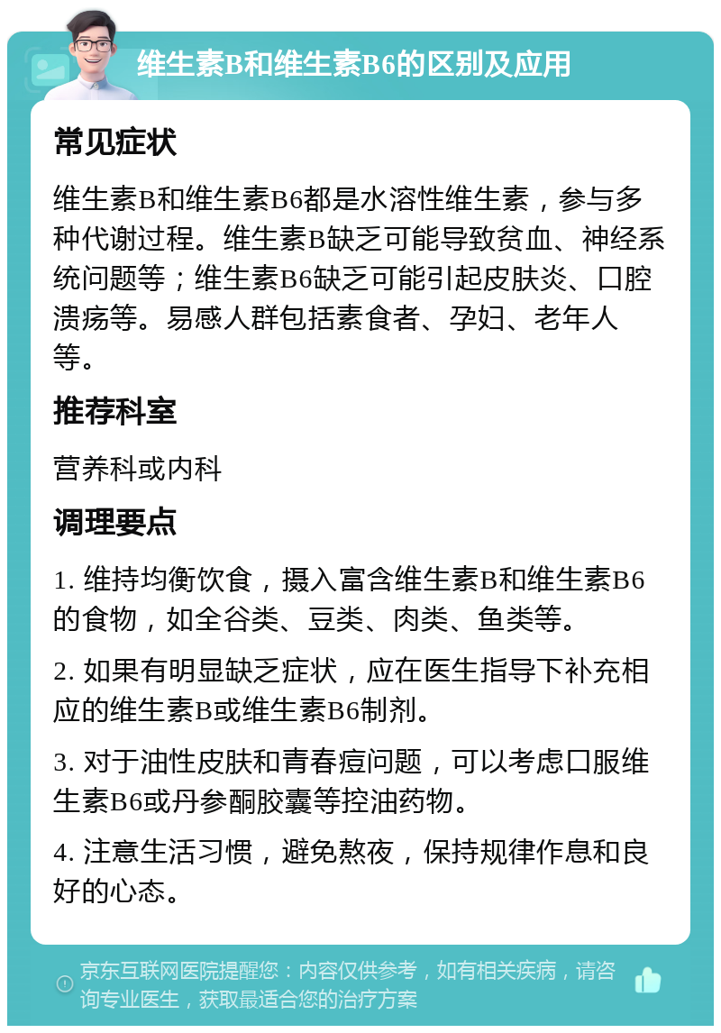 维生素B和维生素B6的区别及应用 常见症状 维生素B和维生素B6都是水溶性维生素，参与多种代谢过程。维生素B缺乏可能导致贫血、神经系统问题等；维生素B6缺乏可能引起皮肤炎、口腔溃疡等。易感人群包括素食者、孕妇、老年人等。 推荐科室 营养科或内科 调理要点 1. 维持均衡饮食，摄入富含维生素B和维生素B6的食物，如全谷类、豆类、肉类、鱼类等。 2. 如果有明显缺乏症状，应在医生指导下补充相应的维生素B或维生素B6制剂。 3. 对于油性皮肤和青春痘问题，可以考虑口服维生素B6或丹参酮胶囊等控油药物。 4. 注意生活习惯，避免熬夜，保持规律作息和良好的心态。